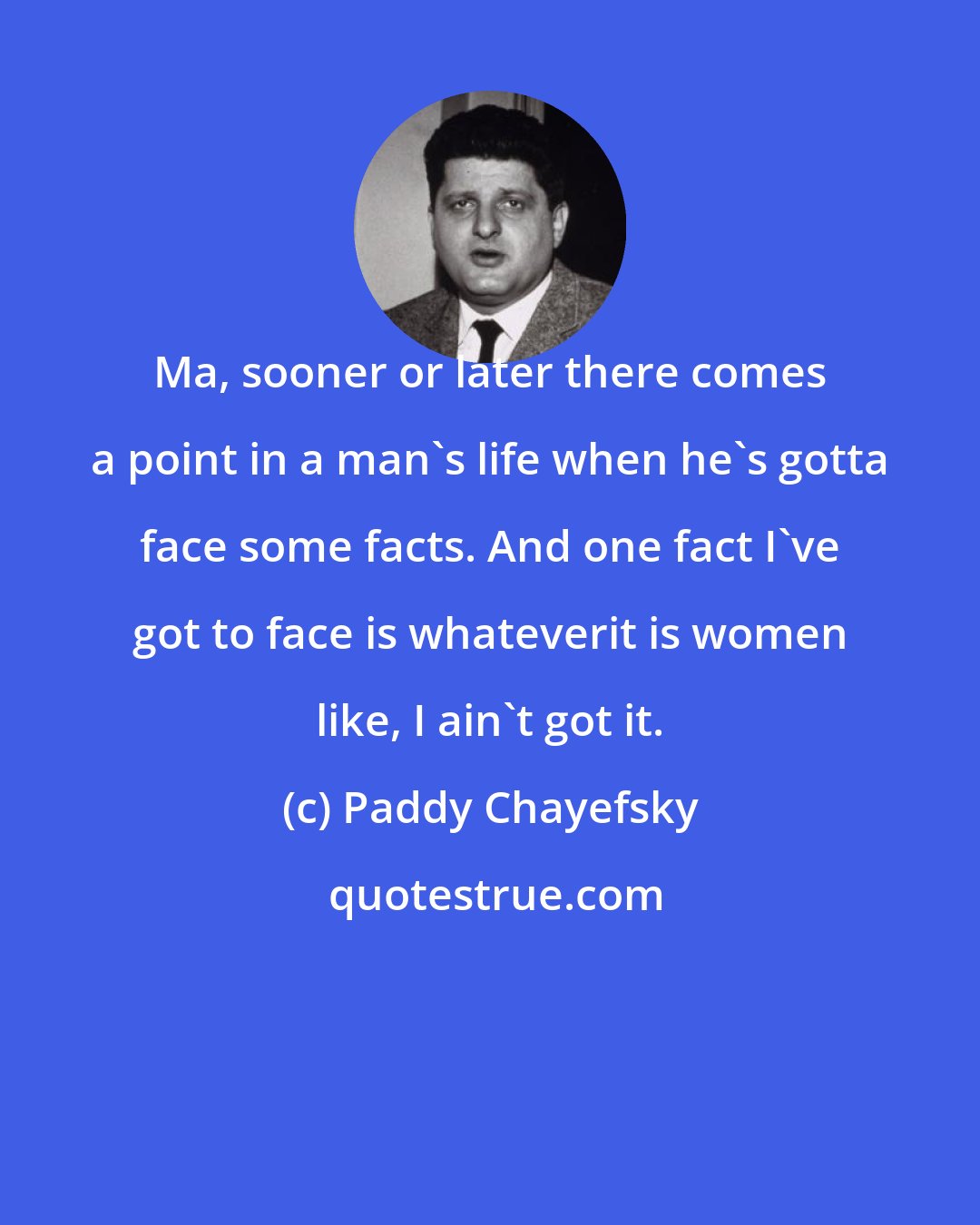 Paddy Chayefsky: Ma, sooner or later there comes a point in a man's life when he's gotta face some facts. And one fact I've got to face is whateverit is women like, I ain't got it.