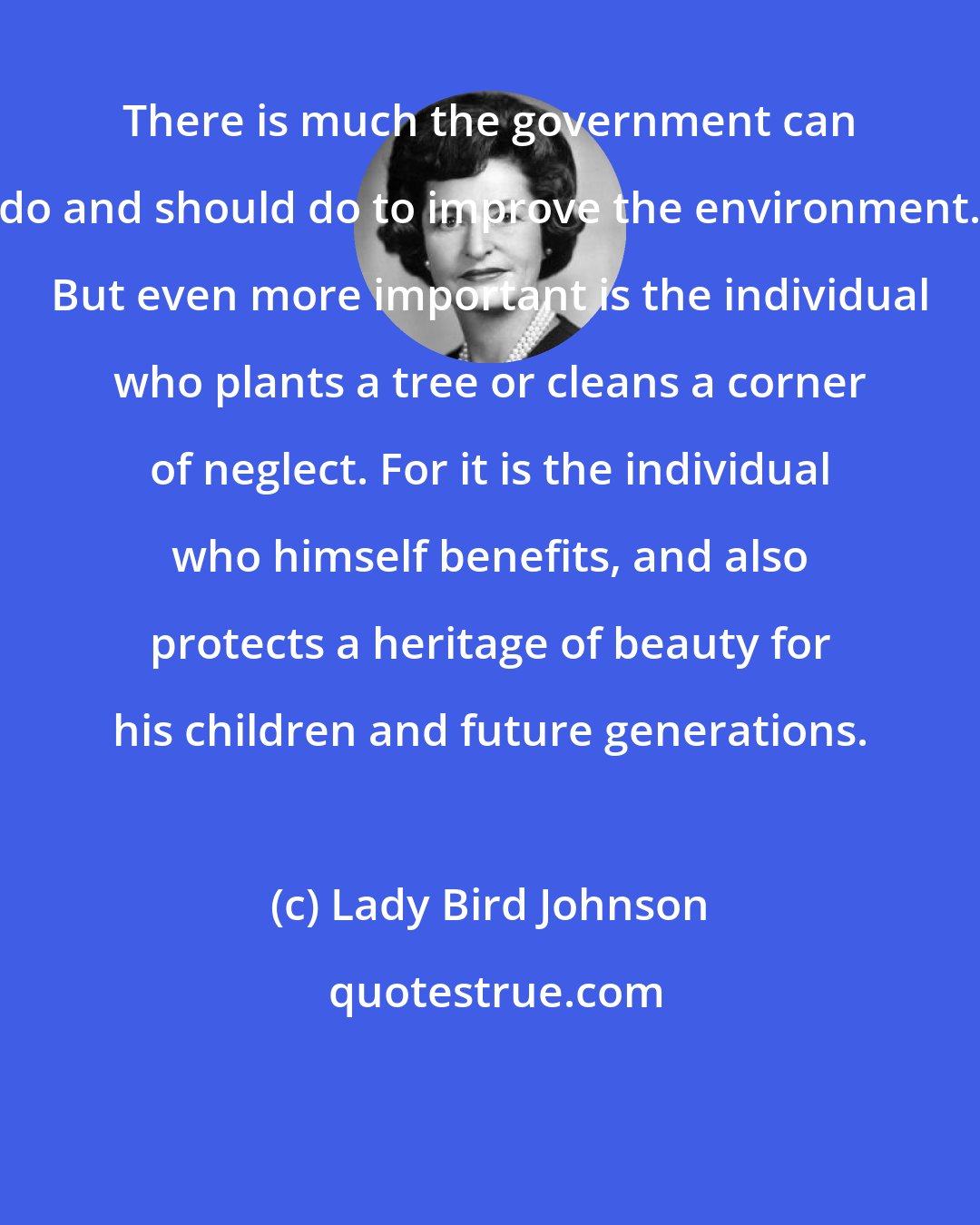 Lady Bird Johnson: There is much the government can do and should do to improve the environment. But even more important is the individual who plants a tree or cleans a corner of neglect. For it is the individual who himself benefits, and also protects a heritage of beauty for his children and future generations.