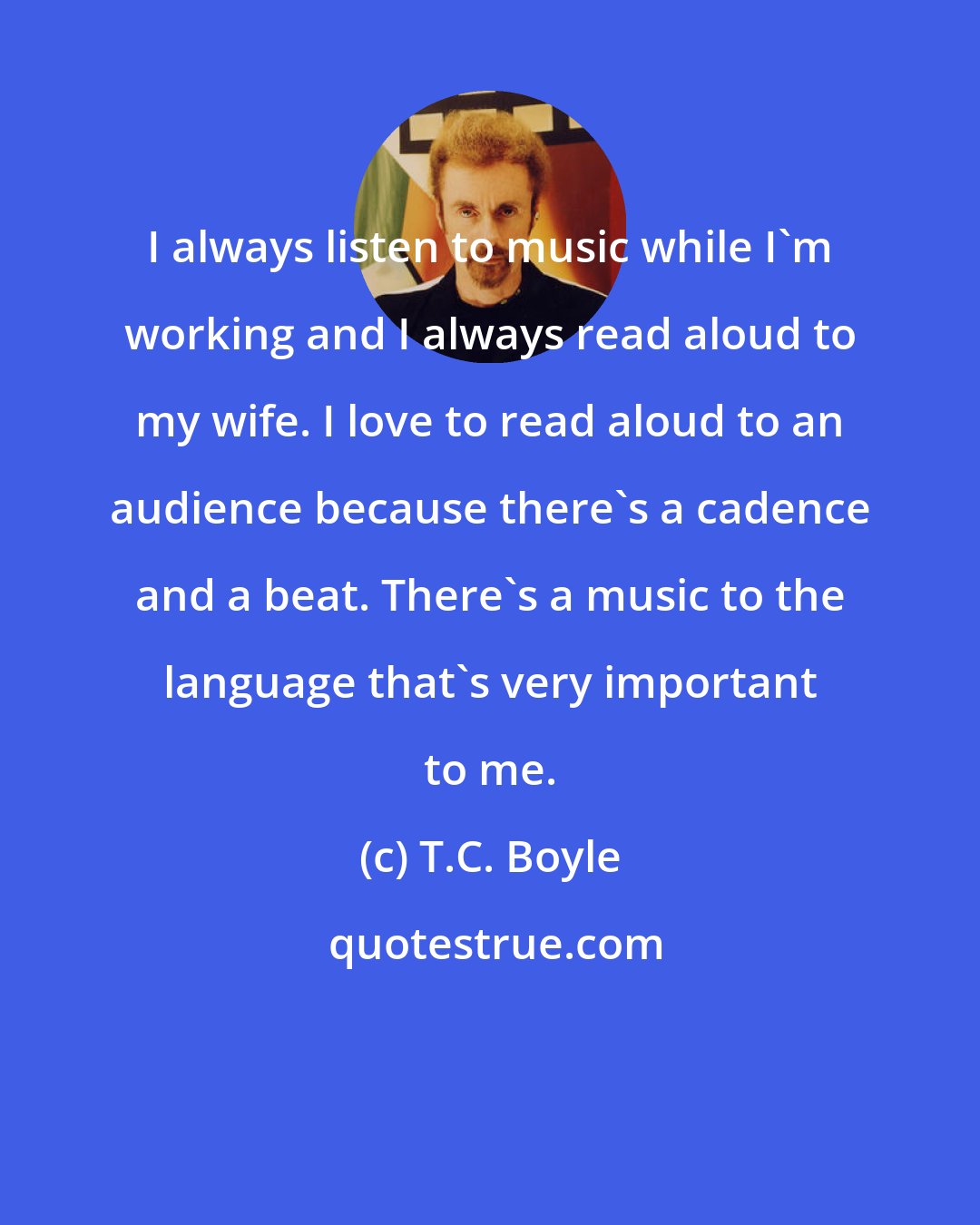 T.C. Boyle: I always listen to music while I'm working and I always read aloud to my wife. I love to read aloud to an audience because there's a cadence and a beat. There's a music to the language that's very important to me.
