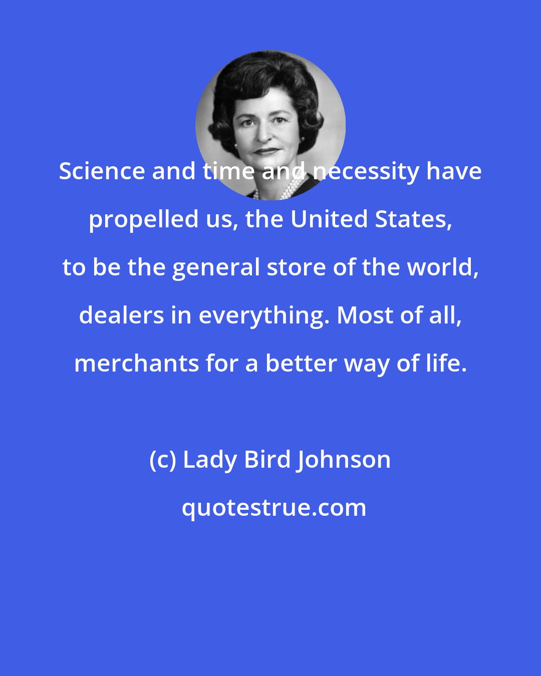 Lady Bird Johnson: Science and time and necessity have propelled us, the United States, to be the general store of the world, dealers in everything. Most of all, merchants for a better way of life.