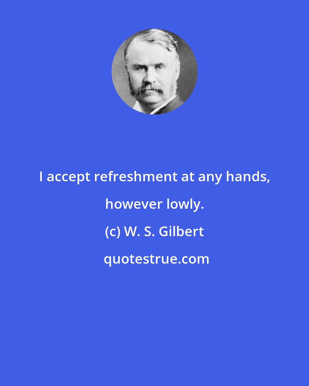 W. S. Gilbert: I accept refreshment at any hands, however lowly.