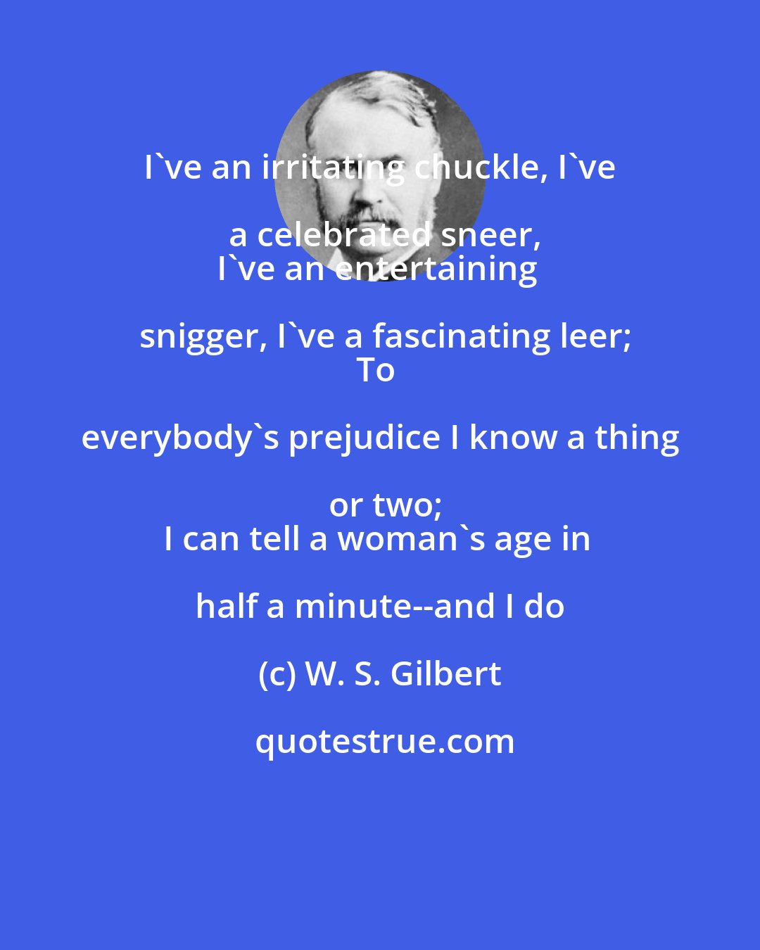W. S. Gilbert: I've an irritating chuckle, I've a celebrated sneer,
I've an entertaining snigger, I've a fascinating leer;
To everybody's prejudice I know a thing or two;
I can tell a woman's age in half a minute--and I do