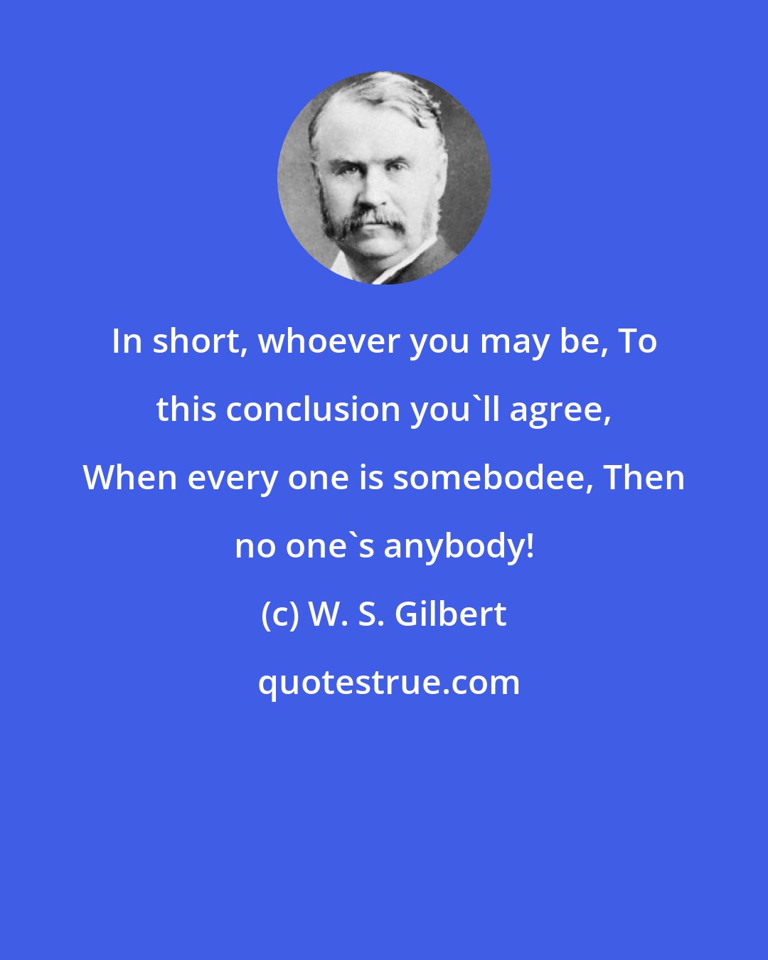 W. S. Gilbert: In short, whoever you may be, To this conclusion you'll agree, When every one is somebodee, Then no one's anybody!