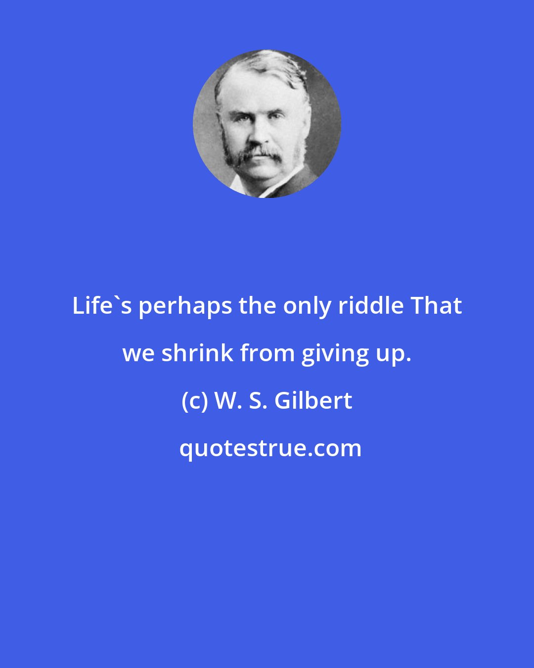 W. S. Gilbert: Life's perhaps the only riddle That we shrink from giving up.