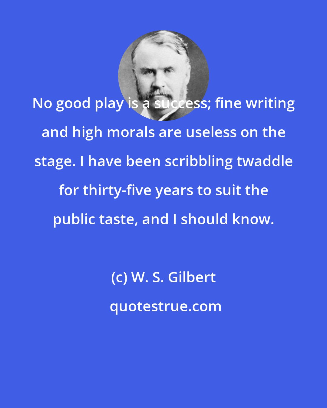 W. S. Gilbert: No good play is a success; fine writing and high morals are useless on the stage. I have been scribbling twaddle for thirty-five years to suit the public taste, and I should know.