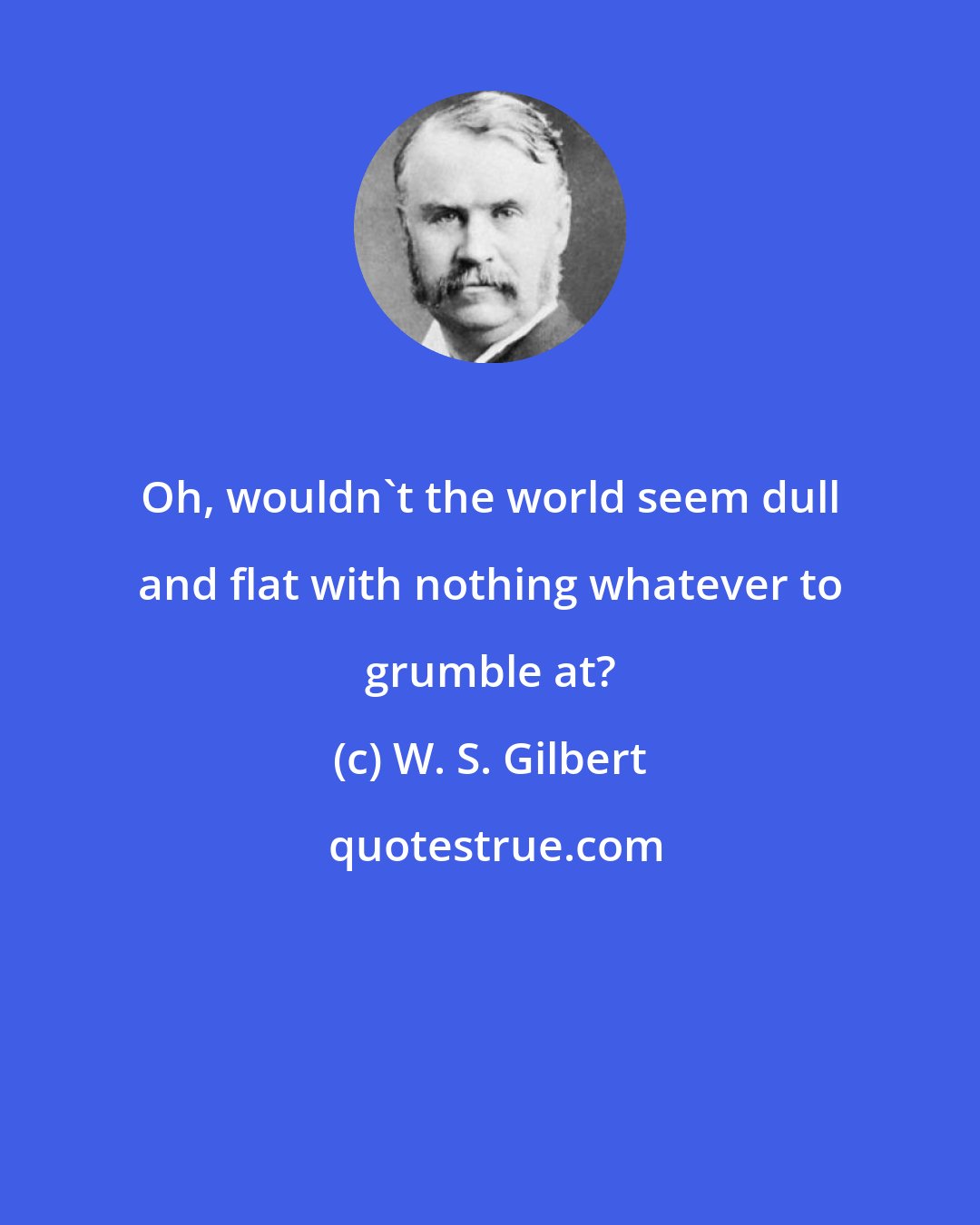 W. S. Gilbert: Oh, wouldn't the world seem dull and flat with nothing whatever to grumble at?