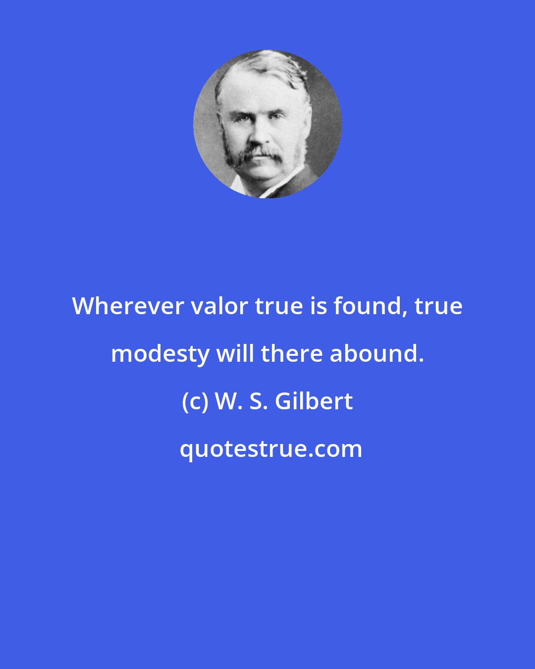 W. S. Gilbert: Wherever valor true is found, true modesty will there abound.