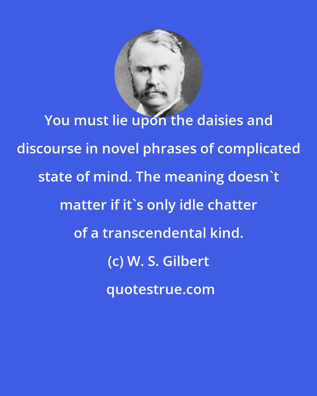 W. S. Gilbert: You must lie upon the daisies and discourse in novel phrases of complicated state of mind. The meaning doesn't matter if it's only idle chatter of a transcendental kind.