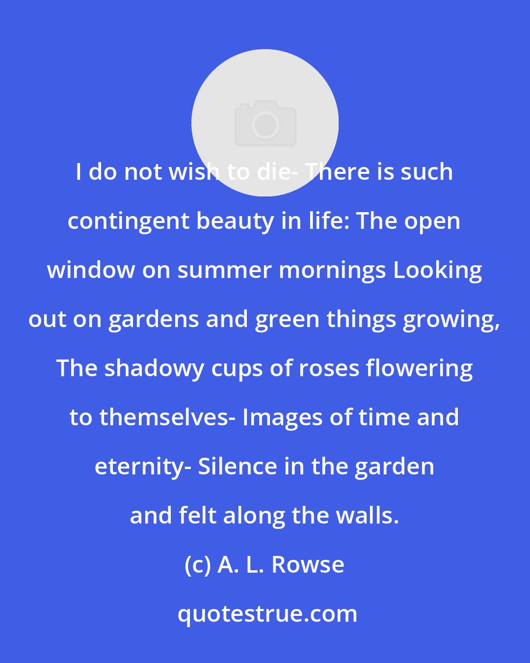 A. L. Rowse: I do not wish to die- There is such contingent beauty in life: The open window on summer mornings Looking out on gardens and green things growing, The shadowy cups of roses flowering to themselves- Images of time and eternity- Silence in the garden and felt along the walls.