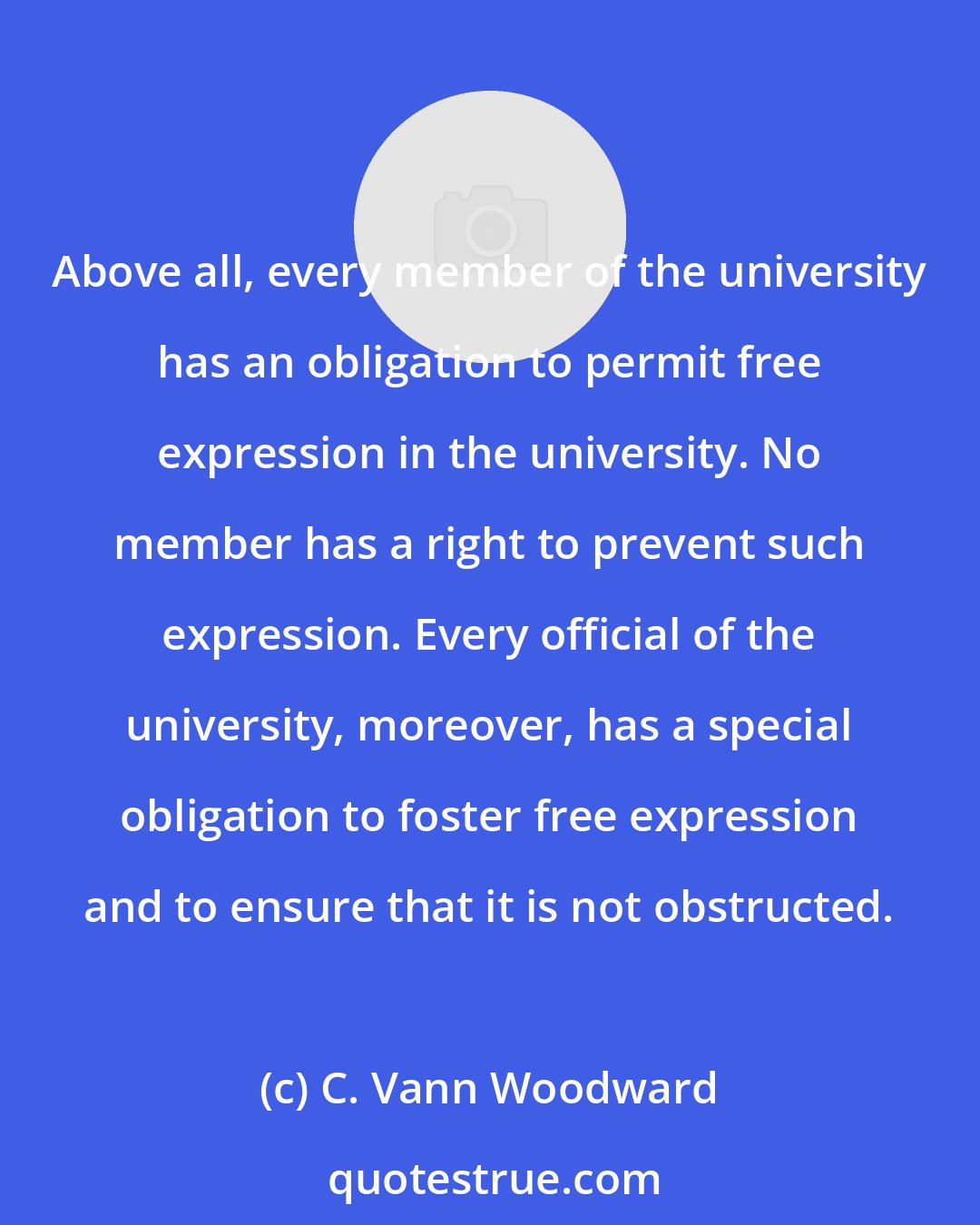 C. Vann Woodward: Above all, every member of the university has an obligation to permit free expression in the university. No member has a right to prevent such expression. Every official of the university, moreover, has a special obligation to foster free expression and to ensure that it is not obstructed.