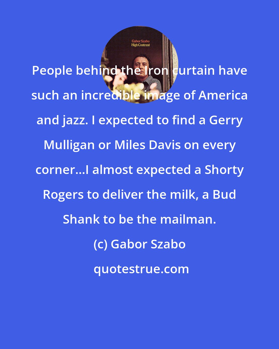 Gabor Szabo: People behind the Iron curtain have such an incredible image of America and jazz. I expected to find a Gerry Mulligan or Miles Davis on every corner...I almost expected a Shorty Rogers to deliver the milk, a Bud Shank to be the mailman.