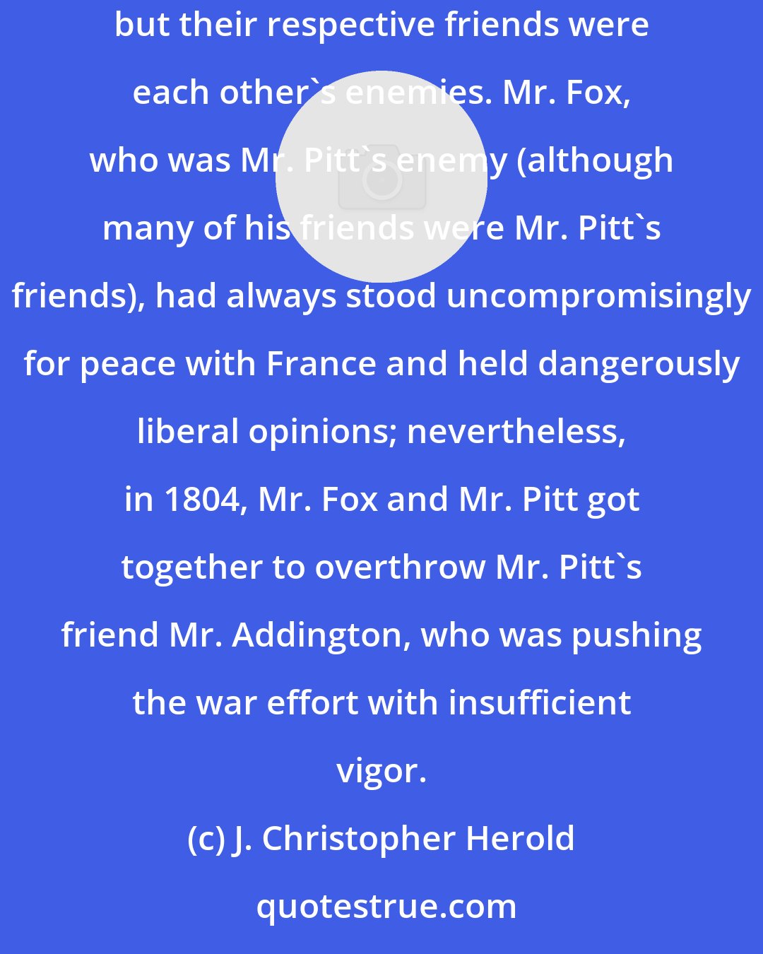 J. Christopher Herold: His [Pitt's] successor as prime minister was Mr. Addington, who was a friend of Mr. Pitt, just as Mr. Pitt was a friend of Mr. Addington; but their respective friends were each other's enemies. Mr. Fox, who was Mr. Pitt's enemy (although many of his friends were Mr. Pitt's friends), had always stood uncompromisingly for peace with France and held dangerously liberal opinions; nevertheless, in 1804, Mr. Fox and Mr. Pitt got together to overthrow Mr. Pitt's friend Mr. Addington, who was pushing the war effort with insufficient vigor.