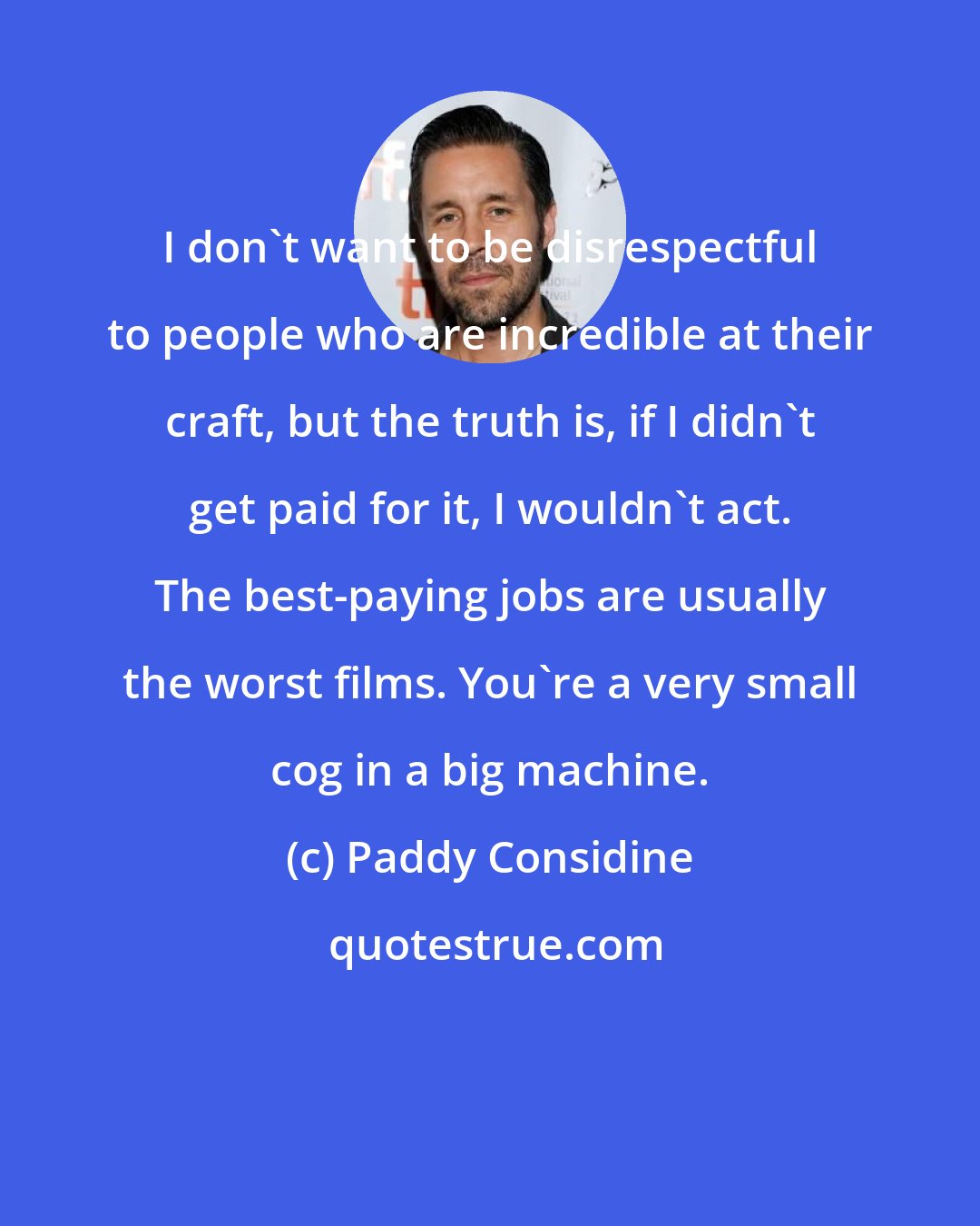 Paddy Considine: I don't want to be disrespectful to people who are incredible at their craft, but the truth is, if I didn't get paid for it, I wouldn't act. The best-paying jobs are usually the worst films. You're a very small cog in a big machine.