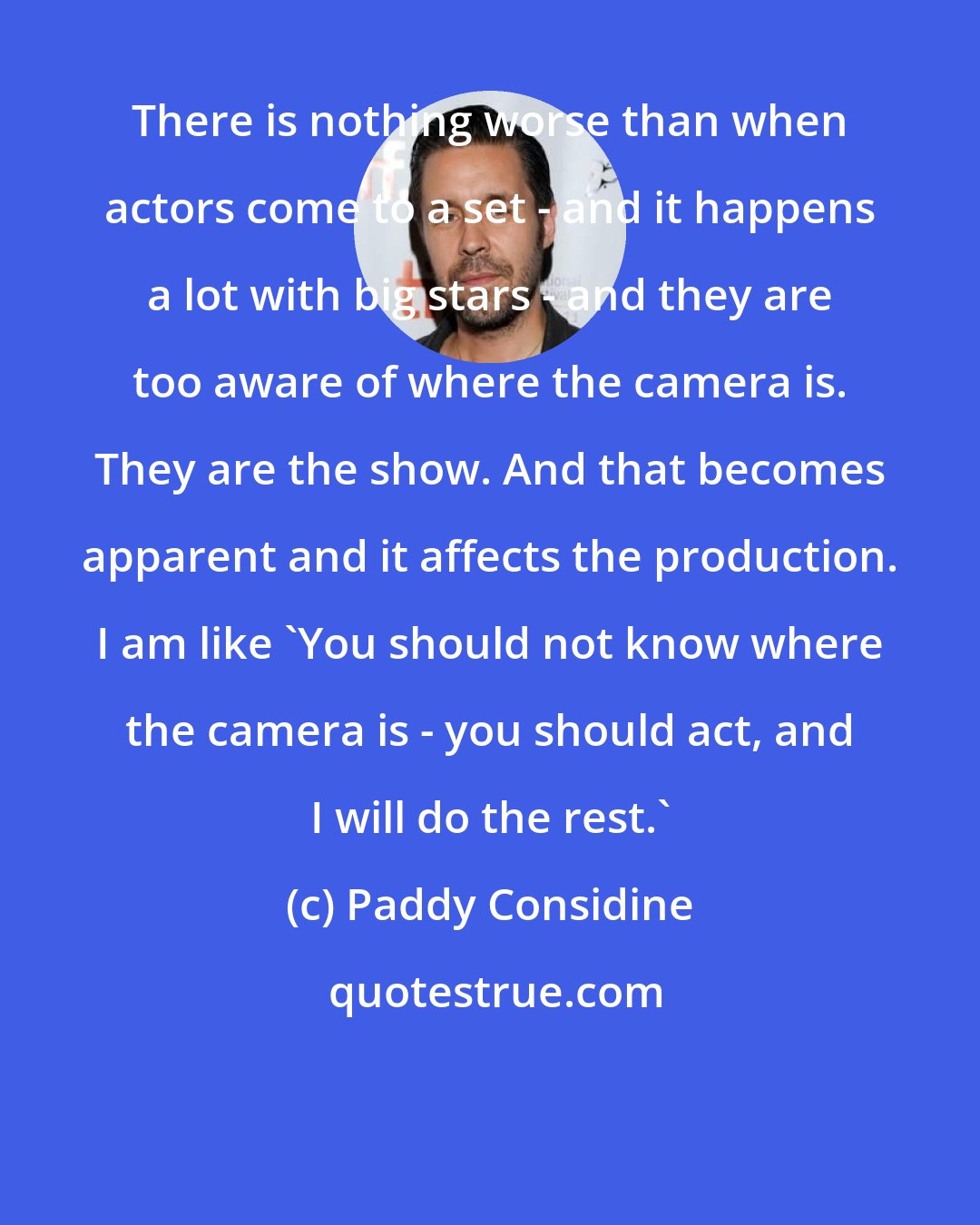 Paddy Considine: There is nothing worse than when actors come to a set - and it happens a lot with big stars - and they are too aware of where the camera is. They are the show. And that becomes apparent and it affects the production. I am like 'You should not know where the camera is - you should act, and I will do the rest.'