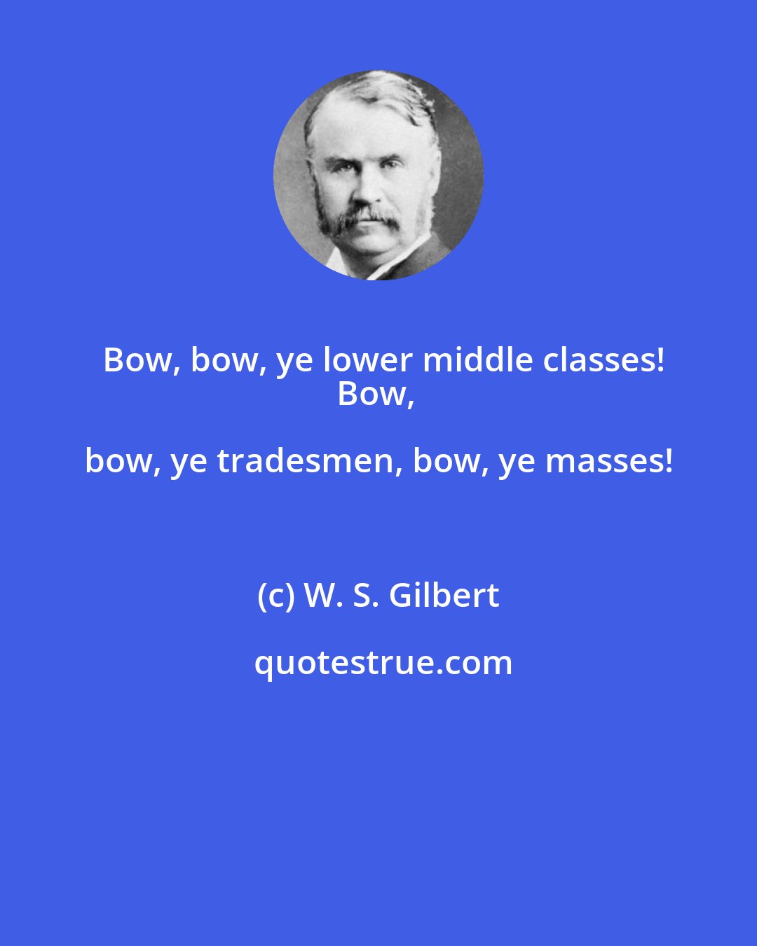 W. S. Gilbert: Bow, bow, ye lower middle classes!
Bow, bow, ye tradesmen, bow, ye masses!
