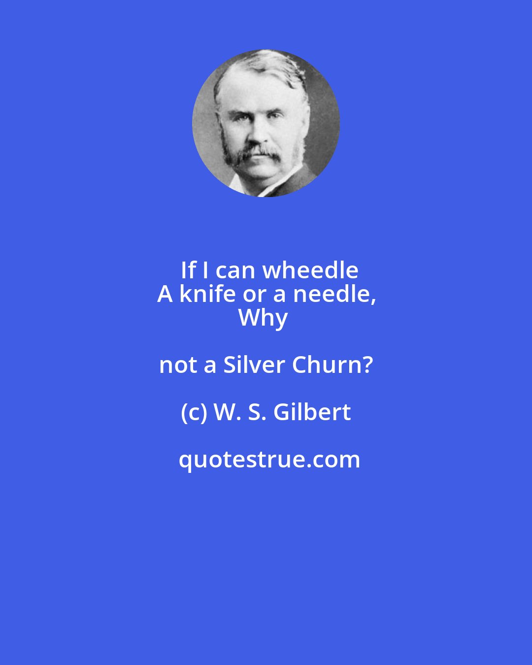 W. S. Gilbert: If I can wheedle
A knife or a needle,
Why not a Silver Churn?