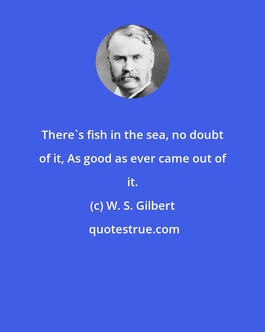 W. S. Gilbert: There's fish in the sea, no doubt of it, As good as ever came out of it.