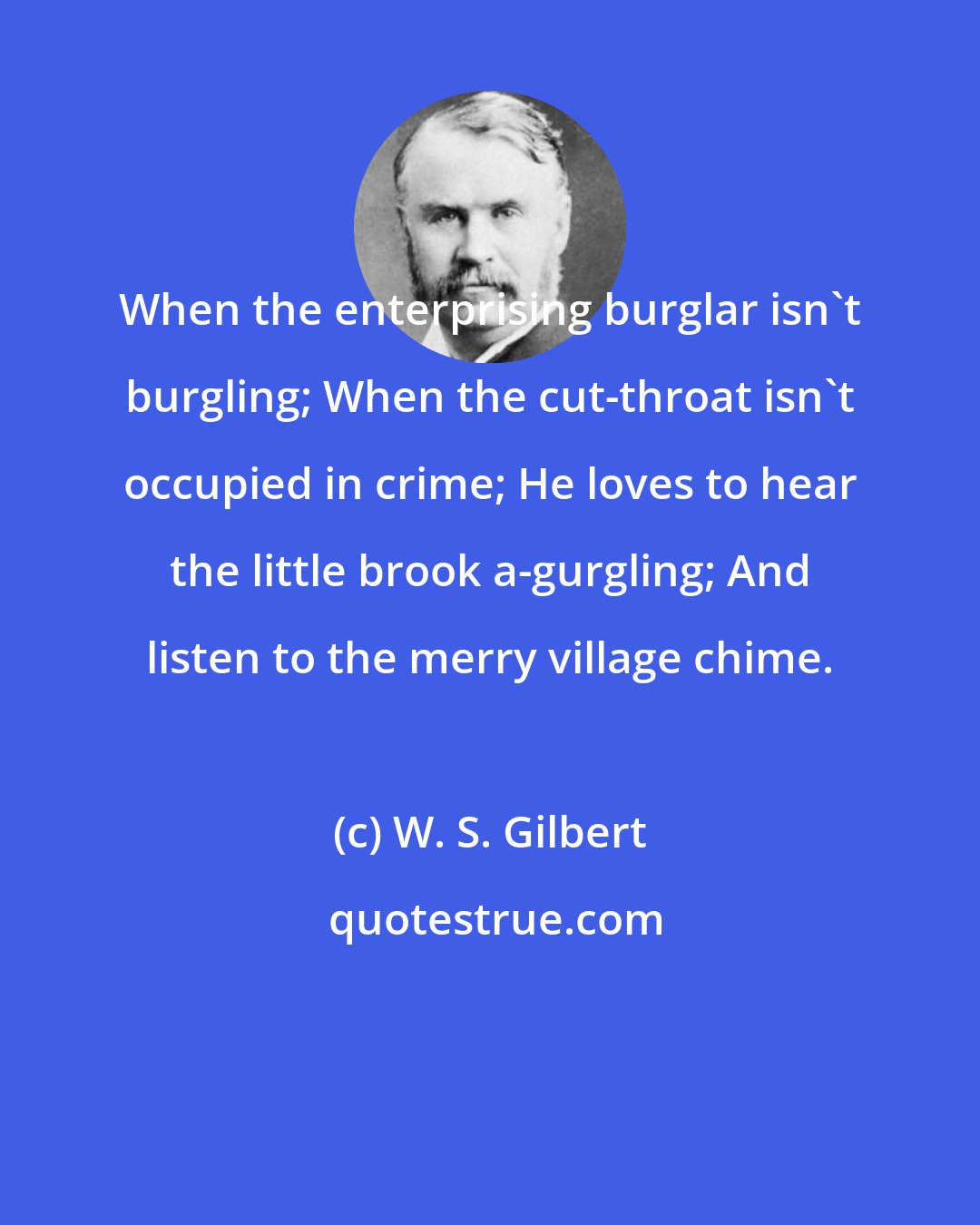W. S. Gilbert: When the enterprising burglar isn't burgling; When the cut-throat isn't occupied in crime; He loves to hear the little brook a-gurgling; And listen to the merry village chime.