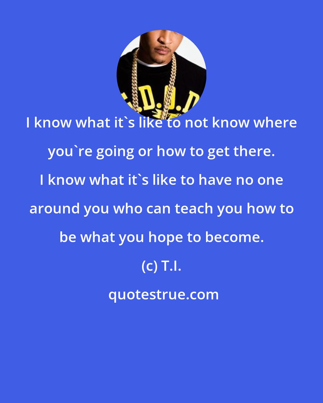 T.I.: I know what it's like to not know where you're going or how to get there. I know what it's like to have no one around you who can teach you how to be what you hope to become.