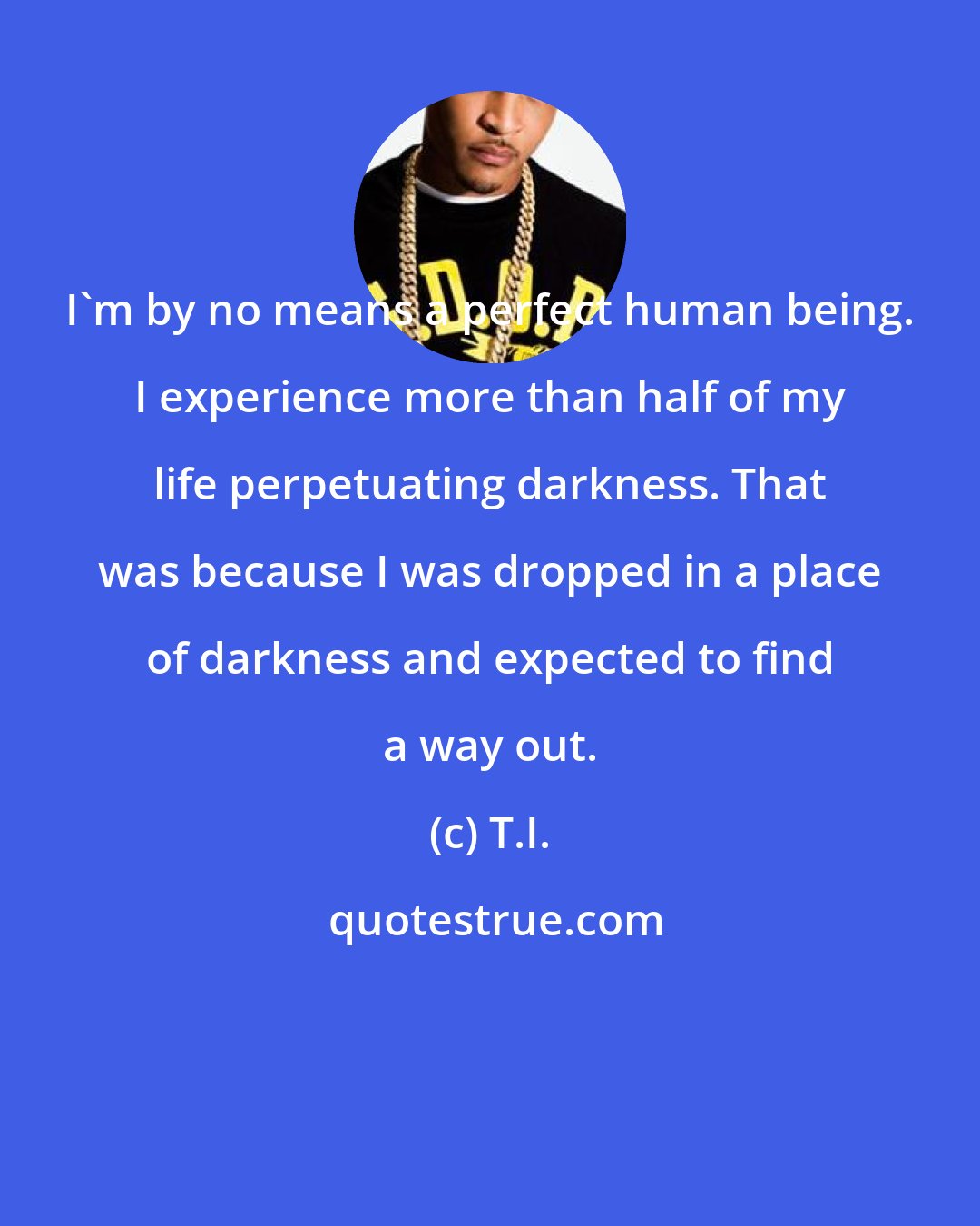 T.I.: I'm by no means a perfect human being. I experience more than half of my life perpetuating darkness. That was because I was dropped in a place of darkness and expected to find a way out.