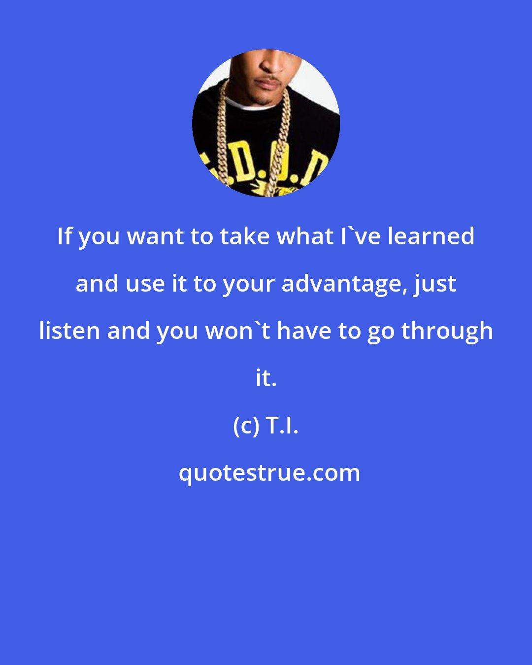 T.I.: If you want to take what I've learned and use it to your advantage, just listen and you won't have to go through it.