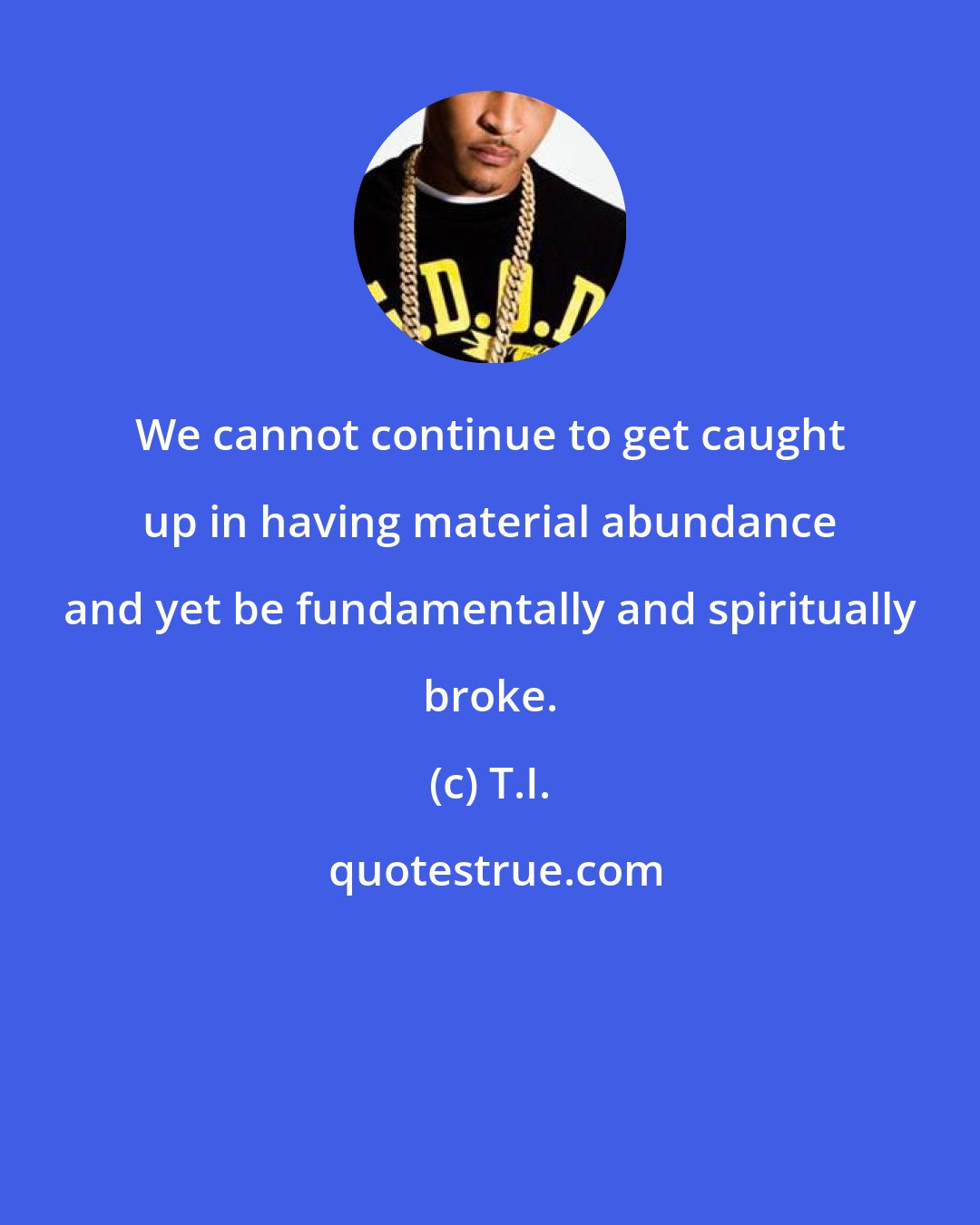 T.I.: We cannot continue to get caught up in having material abundance and yet be fundamentally and spiritually broke.