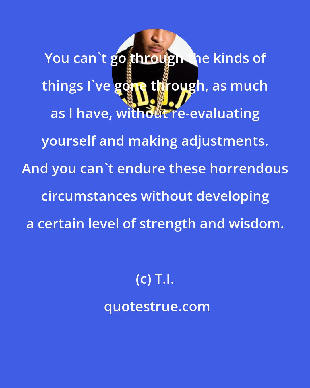 T.I.: You can't go through the kinds of things I've gone through, as much as I have, without re-evaluating yourself and making adjustments. And you can't endure these horrendous circumstances without developing a certain level of strength and wisdom.