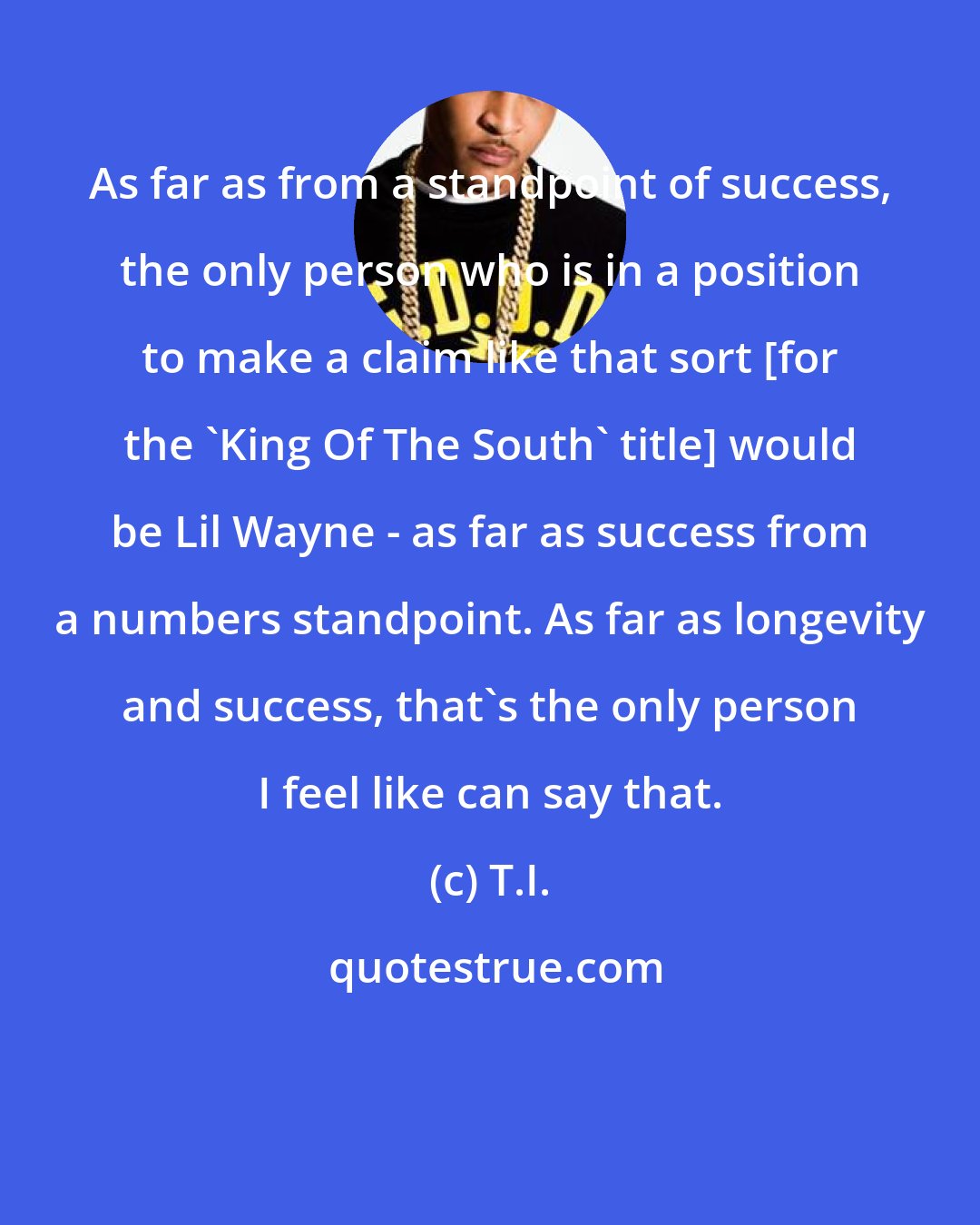 T.I.: As far as from a standpoint of success, the only person who is in a position to make a claim like that sort [for the 'King Of The South' title] would be Lil Wayne - as far as success from a numbers standpoint. As far as longevity and success, that's the only person I feel like can say that.