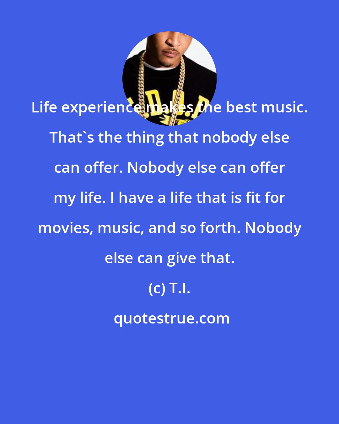 T.I.: Life experience makes the best music. That's the thing that nobody else can offer. Nobody else can offer my life. I have a life that is fit for movies, music, and so forth. Nobody else can give that.