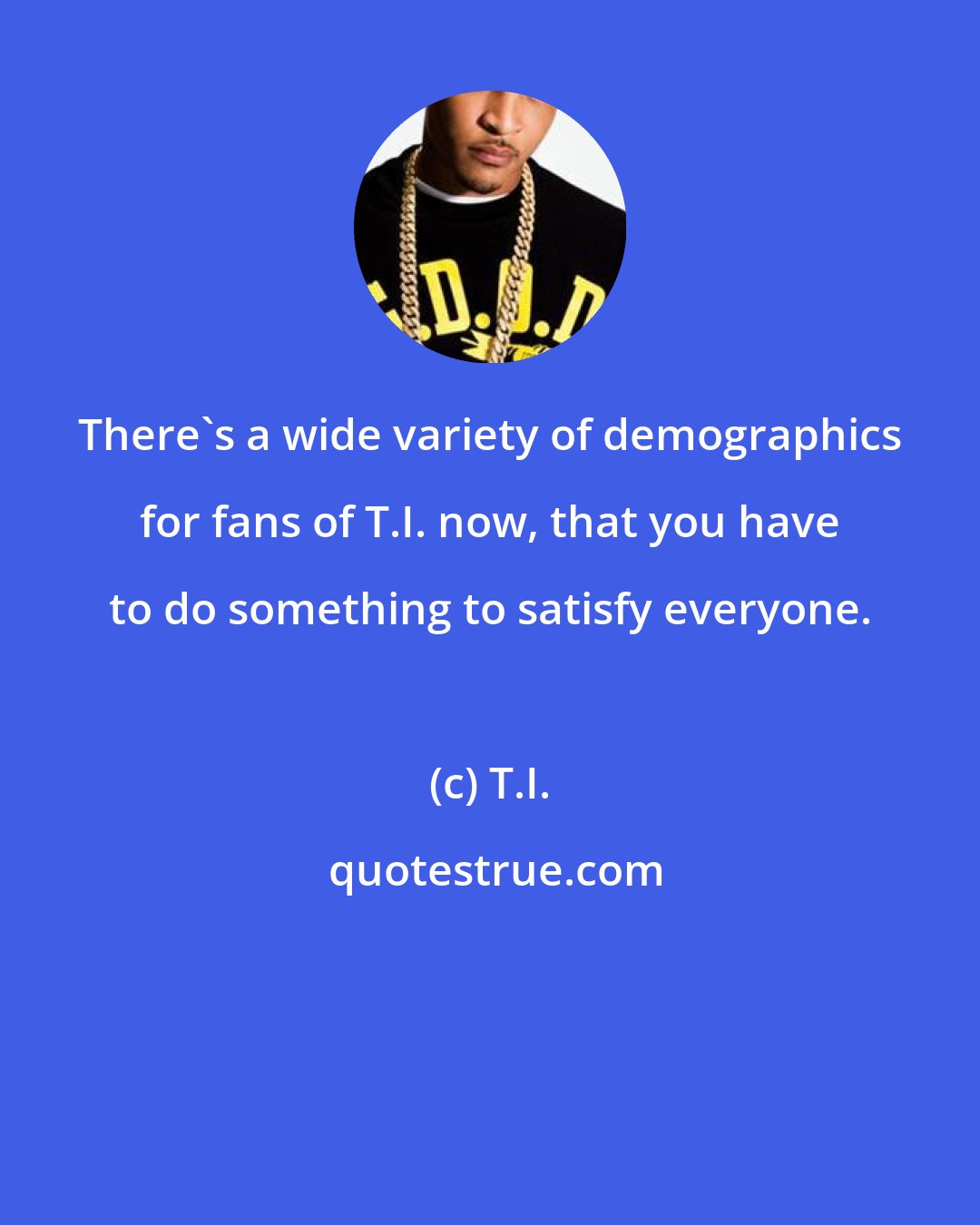 T.I.: There's a wide variety of demographics for fans of T.I. now, that you have to do something to satisfy everyone.