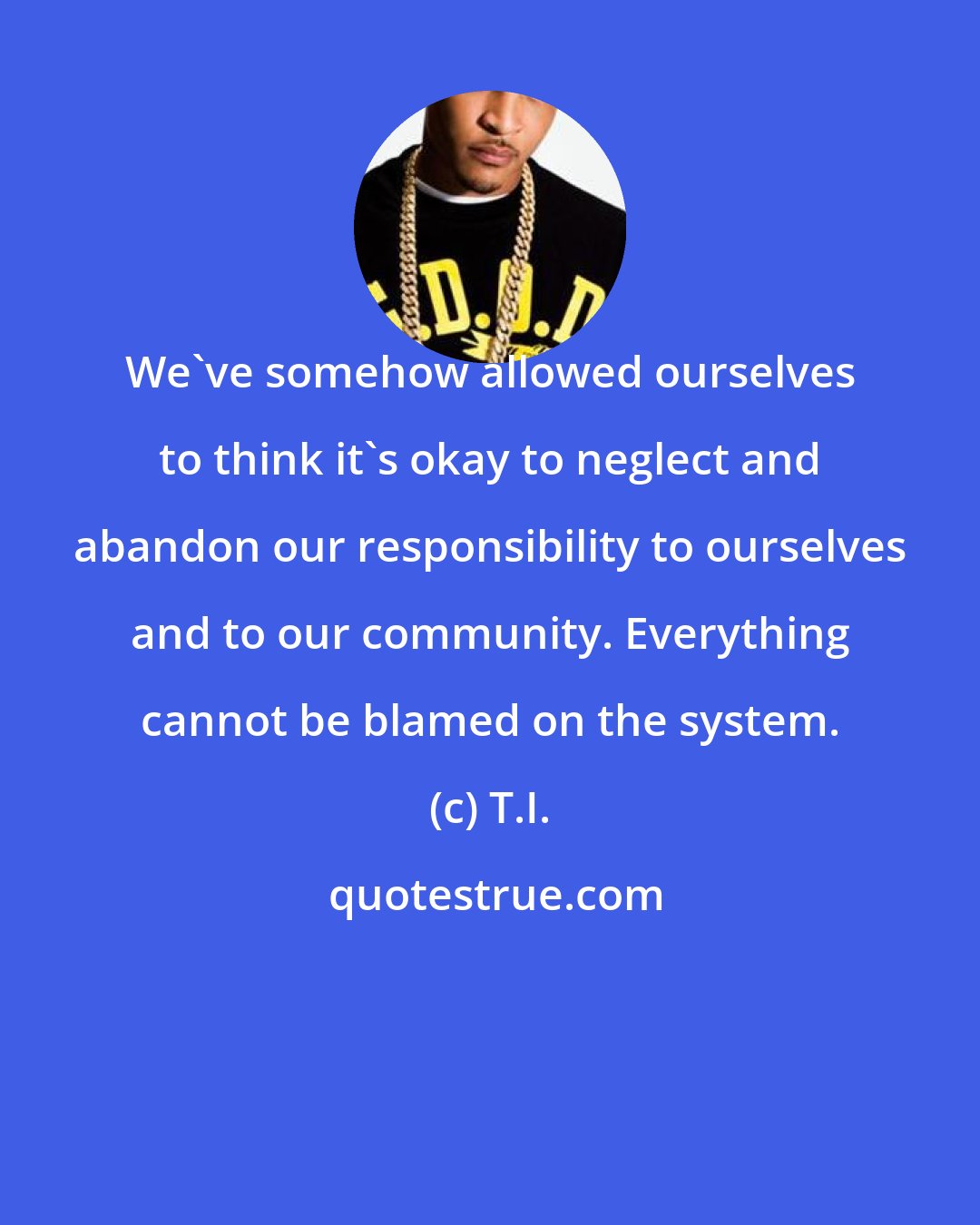 T.I.: We've somehow allowed ourselves to think it's okay to neglect and abandon our responsibility to ourselves and to our community. Everything cannot be blamed on the system.