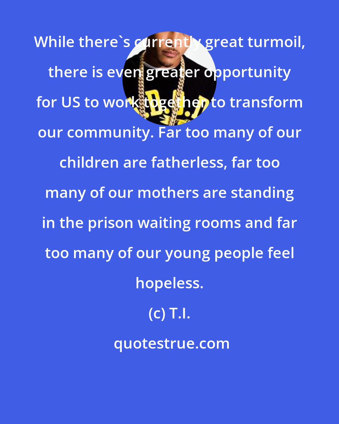T.I.: While there's currently great turmoil, there is even greater opportunity for US to work together to transform our community. Far too many of our children are fatherless, far too many of our mothers are standing in the prison waiting rooms and far too many of our young people feel hopeless.