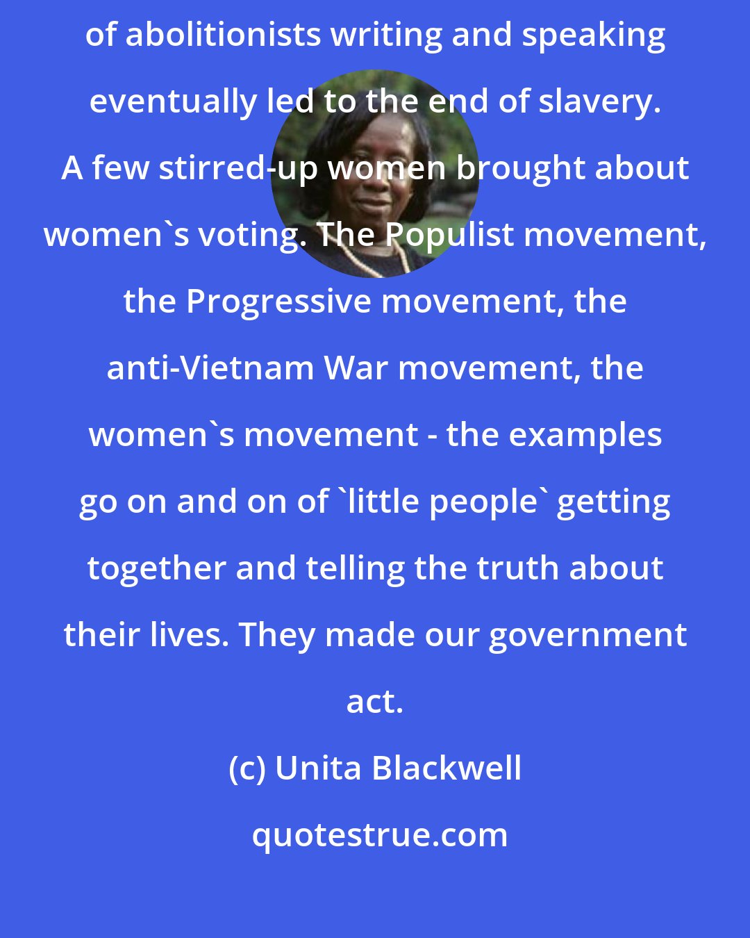 Unita Blackwell: Movements are not radical. Movements are the American way. A small group of abolitionists writing and speaking eventually led to the end of slavery. A few stirred-up women brought about women's voting. The Populist movement, the Progressive movement, the anti-Vietnam War movement, the women's movement - the examples go on and on of 'little people' getting together and telling the truth about their lives. They made our government act.