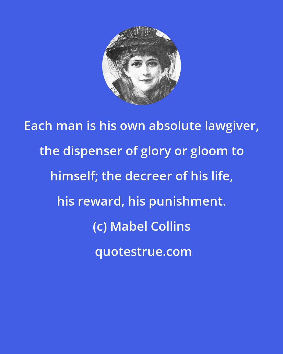 Mabel Collins: Each man is his own absolute lawgiver, the dispenser of glory or gloom to himself; the decreer of his life, his reward, his punishment.