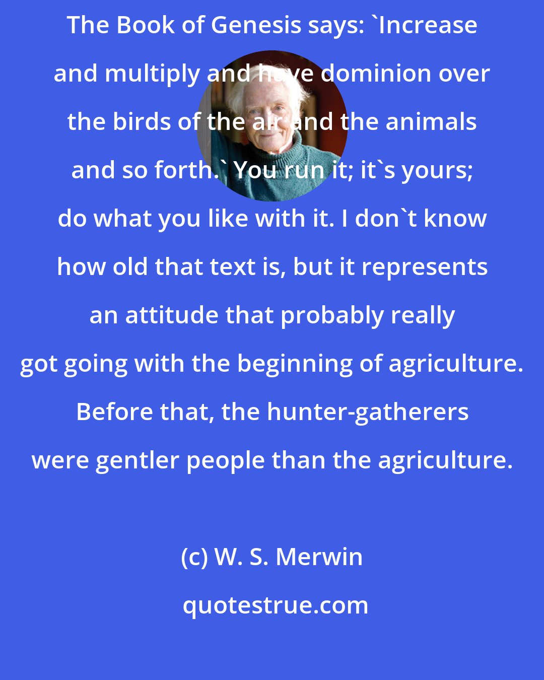 W. S. Merwin: It's an attitude of superiority. We are superior to the rest of life. The Book of Genesis says: 'Increase and multiply and have dominion over the birds of the air and the animals and so forth.' You run it; it's yours; do what you like with it. I don't know how old that text is, but it represents an attitude that probably really got going with the beginning of agriculture. Before that, the hunter-gatherers were gentler people than the agriculture.