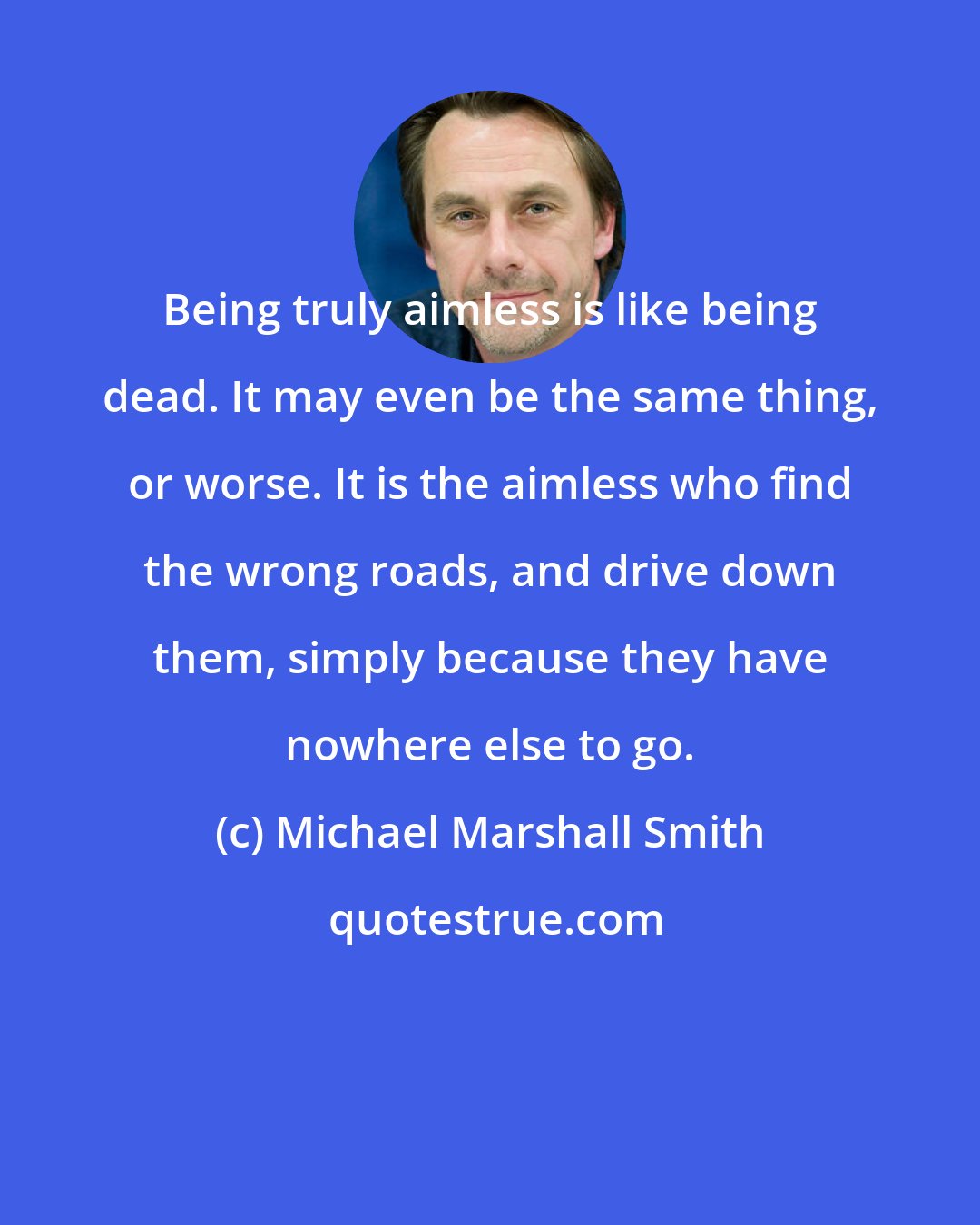 Michael Marshall Smith: Being truly aimless is like being dead. It may even be the same thing, or worse. It is the aimless who find the wrong roads, and drive down them, simply because they have nowhere else to go.