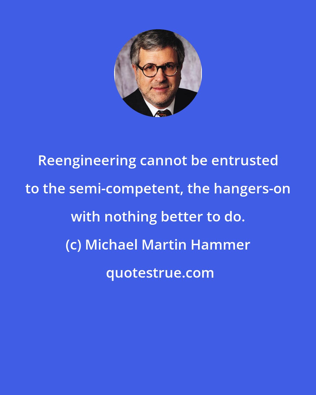 Michael Martin Hammer: Reengineering cannot be entrusted to the semi-competent, the hangers-on with nothing better to do.
