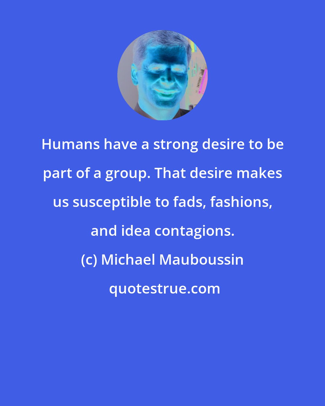 Michael Mauboussin: Humans have a strong desire to be part of a group. That desire makes us susceptible to fads, fashions, and idea contagions.