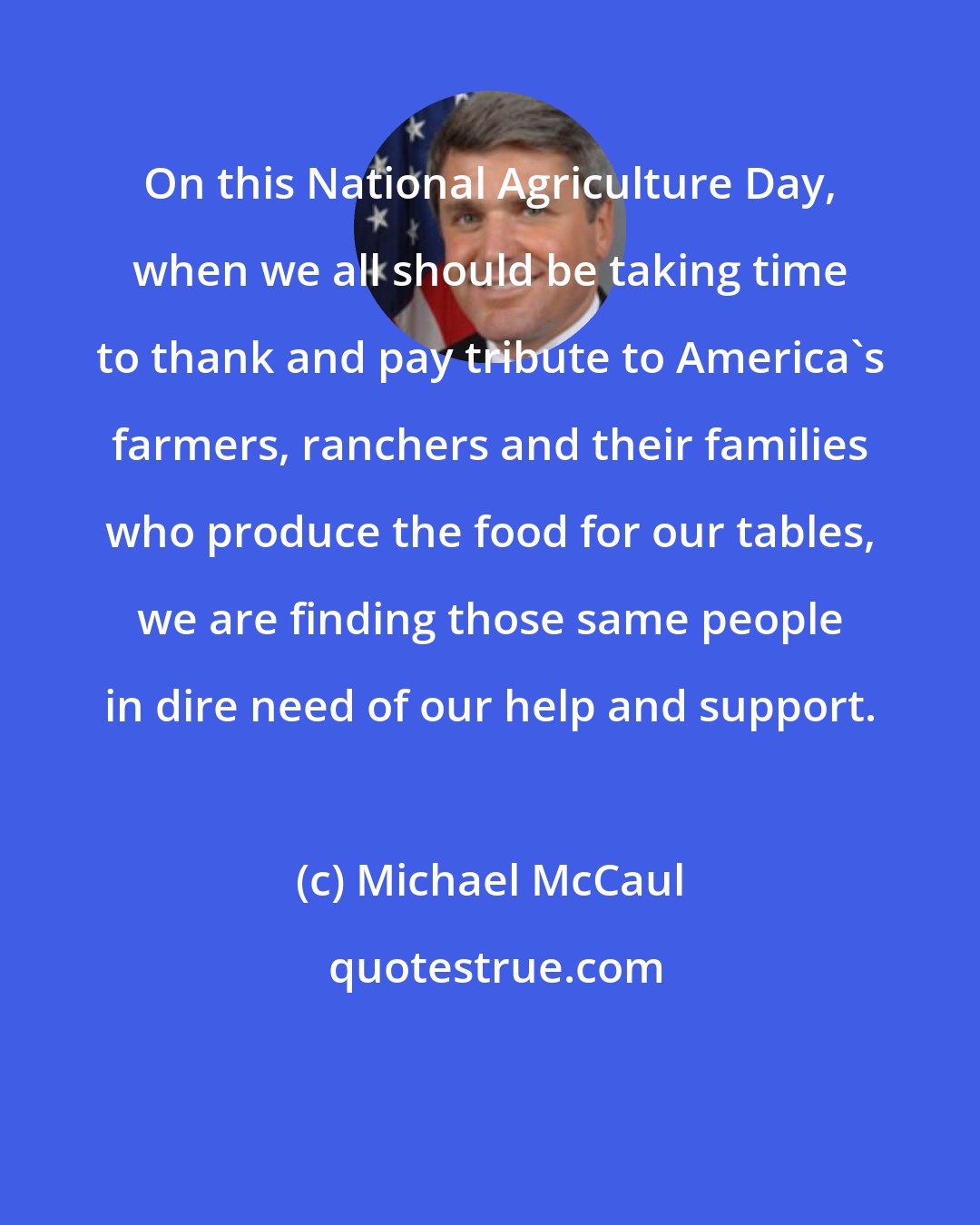 Michael McCaul: On this National Agriculture Day, when we all should be taking time to thank and pay tribute to America's farmers, ranchers and their families who produce the food for our tables, we are finding those same people in dire need of our help and support.