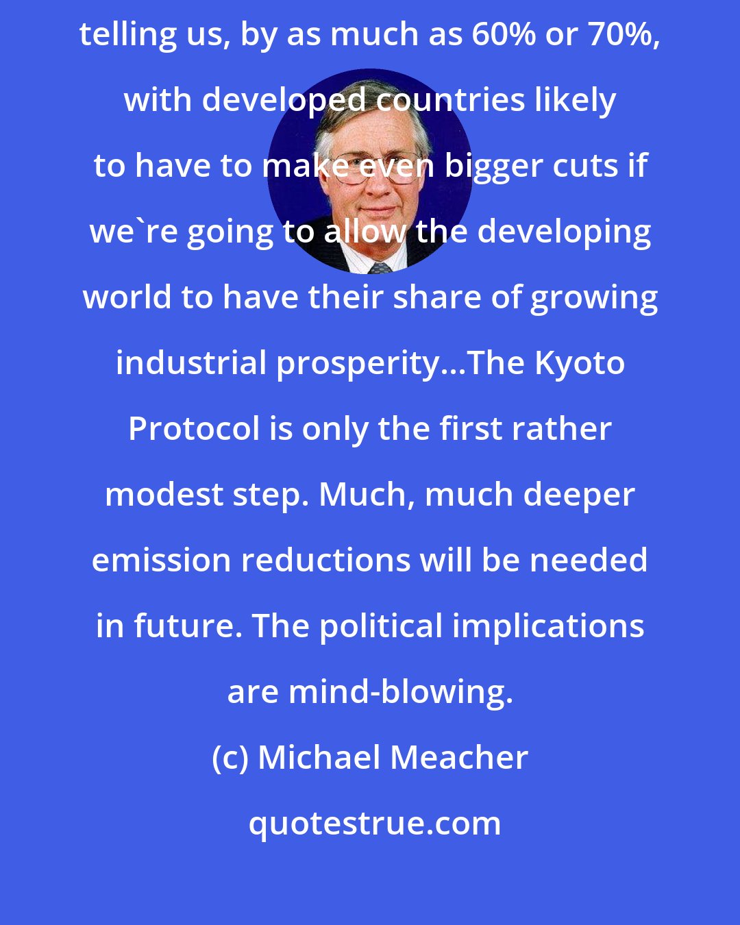 Michael Meacher: Globally, emissions may have to be reduced, the scientists are telling us, by as much as 60% or 70%, with developed countries likely to have to make even bigger cuts if we're going to allow the developing world to have their share of growing industrial prosperity...The Kyoto Protocol is only the first rather modest step. Much, much deeper emission reductions will be needed in future. The political implications are mind-blowing.