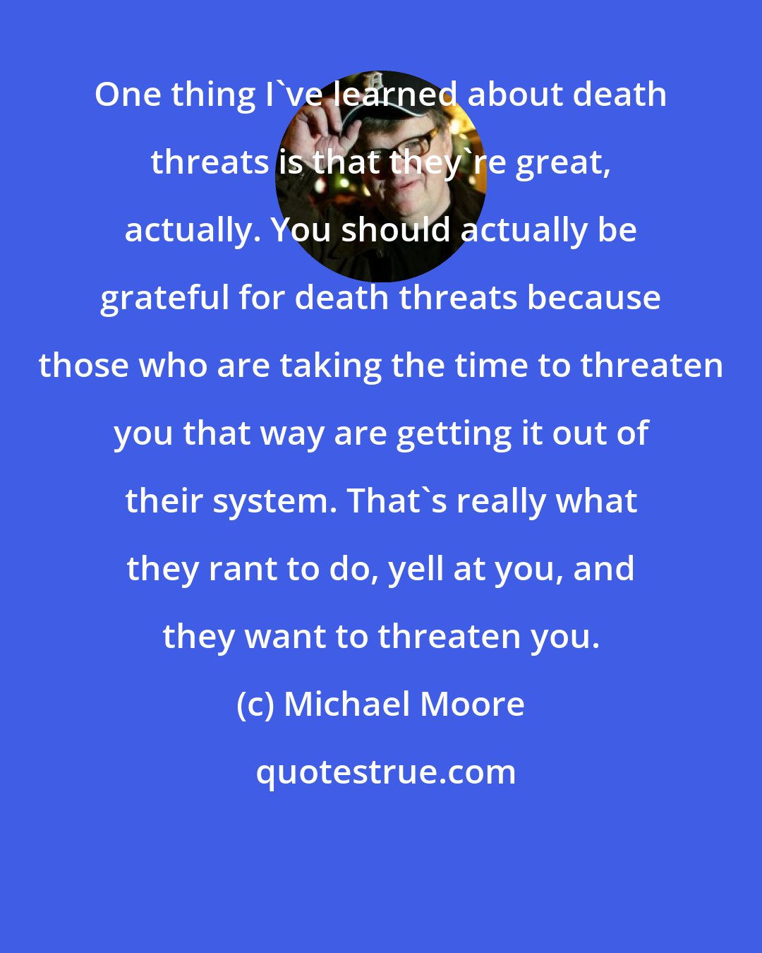 Michael Moore: One thing I've learned about death threats is that they're great, actually. You should actually be grateful for death threats because those who are taking the time to threaten you that way are getting it out of their system. That's really what they rant to do, yell at you, and they want to threaten you.