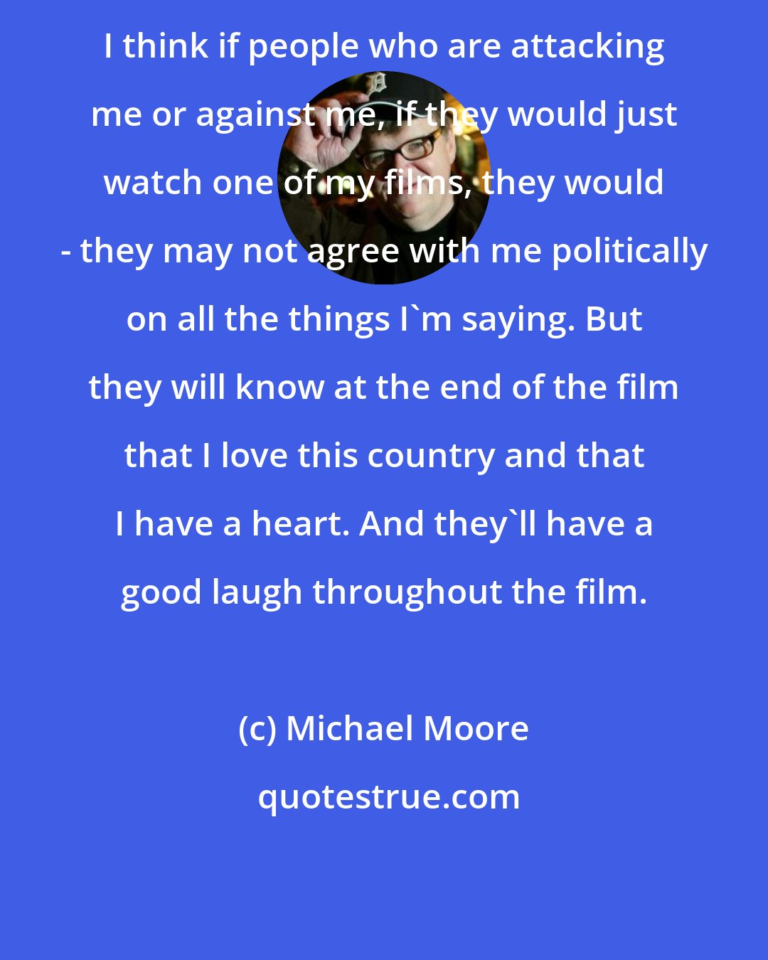 Michael Moore: I think if people who are attacking me or against me, if they would just watch one of my films, they would - they may not agree with me politically on all the things I'm saying. But they will know at the end of the film that I love this country and that I have a heart. And they'll have a good laugh throughout the film.