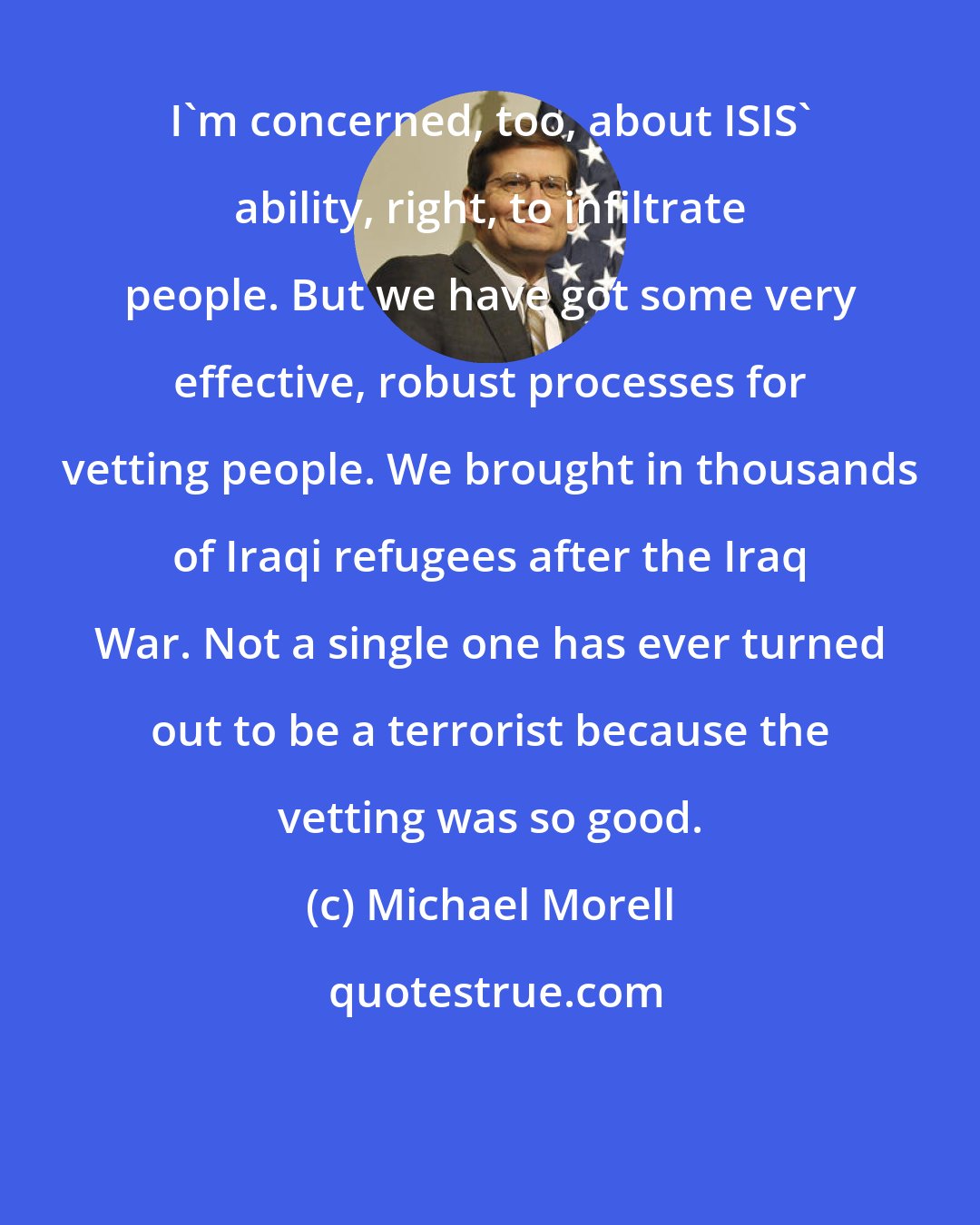 Michael Morell: I'm concerned, too, about ISIS' ability, right, to infiltrate people. But we have got some very effective, robust processes for vetting people. We brought in thousands of Iraqi refugees after the Iraq War. Not a single one has ever turned out to be a terrorist because the vetting was so good.