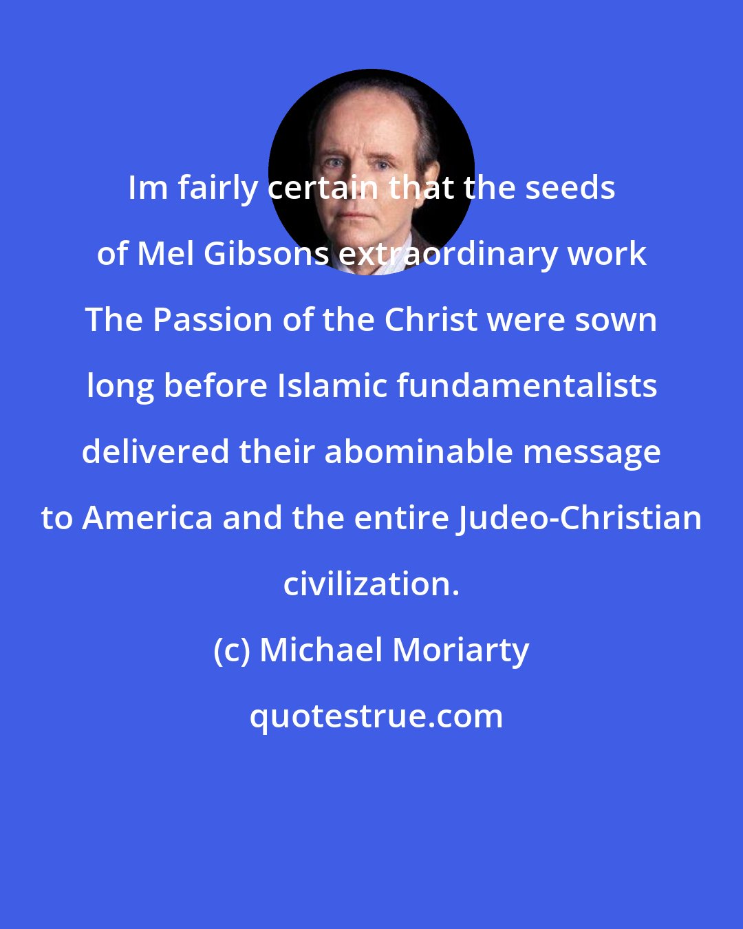 Michael Moriarty: Im fairly certain that the seeds of Mel Gibsons extraordinary work The Passion of the Christ were sown long before Islamic fundamentalists delivered their abominable message to America and the entire Judeo-Christian civilization.