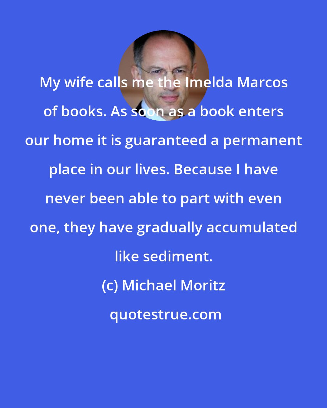 Michael Moritz: My wife calls me the Imelda Marcos of books. As soon as a book enters our home it is guaranteed a permanent place in our lives. Because I have never been able to part with even one, they have gradually accumulated like sediment.
