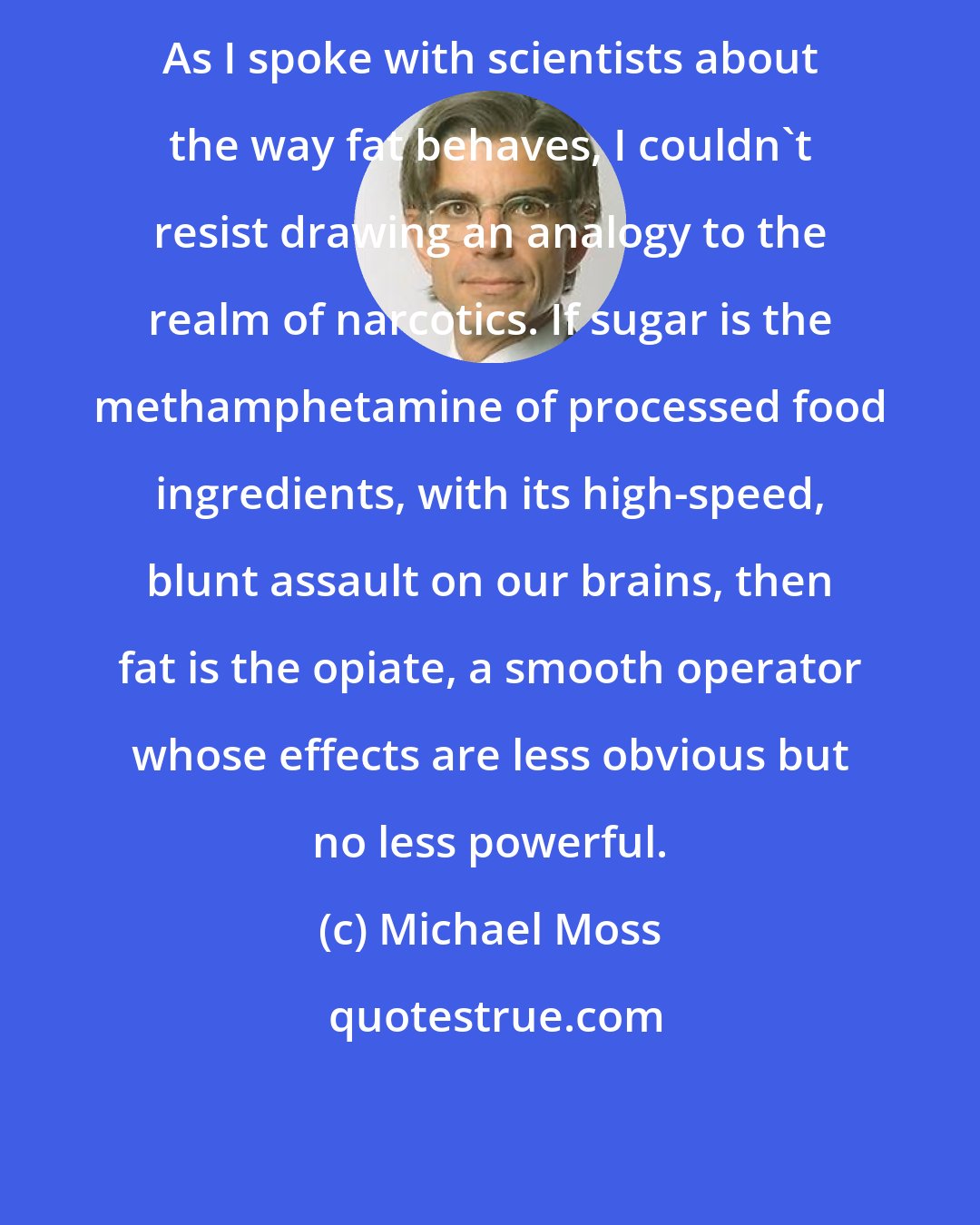 Michael Moss: As I spoke with scientists about the way fat behaves, I couldn't resist drawing an analogy to the realm of narcotics. If sugar is the methamphetamine of processed food ingredients, with its high-speed, blunt assault on our brains, then fat is the opiate, a smooth operator whose effects are less obvious but no less powerful.