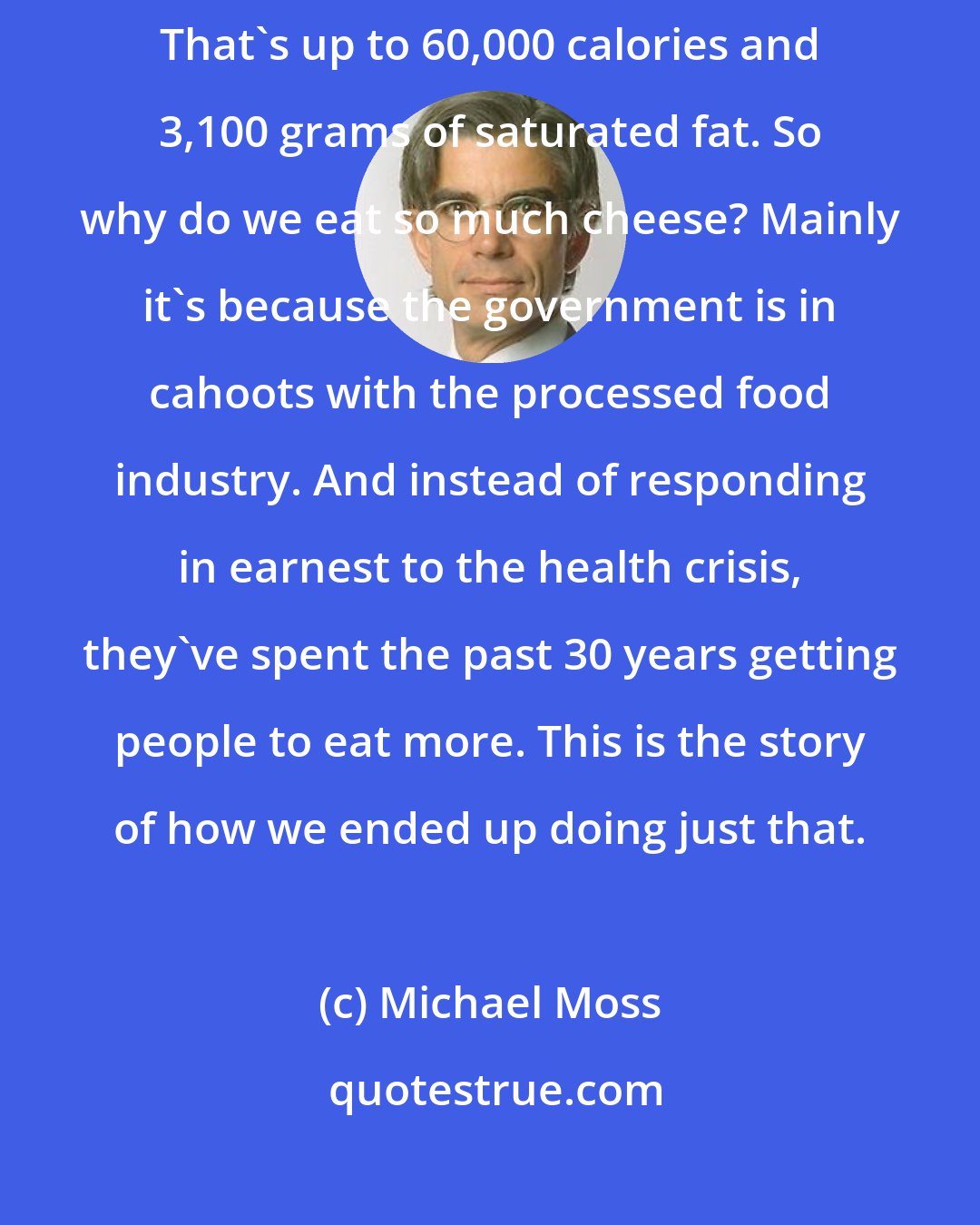 Michael Moss: Every year, the average American eats as much as 33 pounds of cheese. That's up to 60,000 calories and 3,100 grams of saturated fat. So why do we eat so much cheese? Mainly it's because the government is in cahoots with the processed food industry. And instead of responding in earnest to the health crisis, they've spent the past 30 years getting people to eat more. This is the story of how we ended up doing just that.