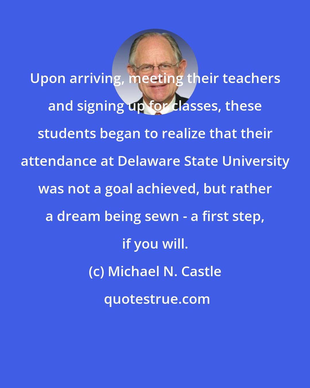 Michael N. Castle: Upon arriving, meeting their teachers and signing up for classes, these students began to realize that their attendance at Delaware State University was not a goal achieved, but rather a dream being sewn - a first step, if you will.