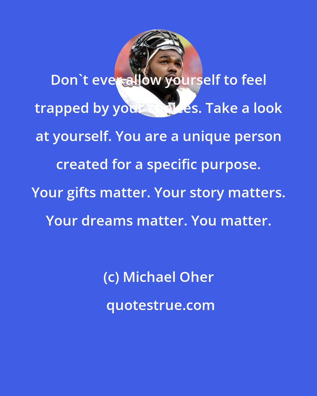 Michael Oher: Don't ever allow yourself to feel trapped by your choices. Take a look at yourself. You are a unique person created for a specific purpose. Your gifts matter. Your story matters. Your dreams matter. You matter.