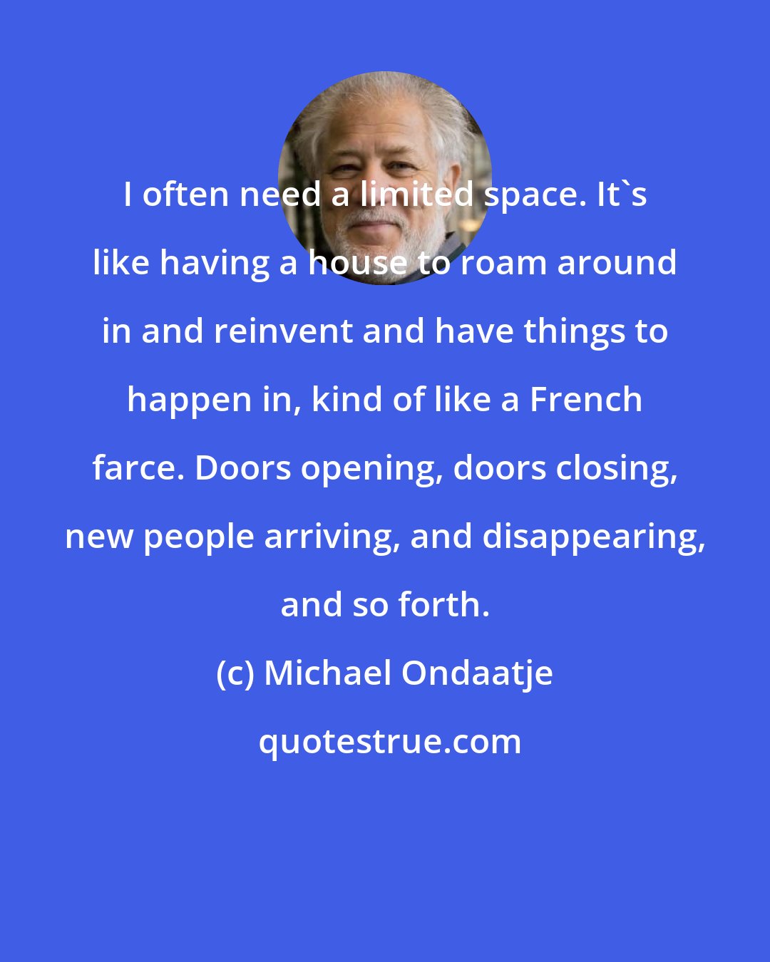 Michael Ondaatje: I often need a limited space. It's like having a house to roam around in and reinvent and have things to happen in, kind of like a French farce. Doors opening, doors closing, new people arriving, and disappearing, and so forth.